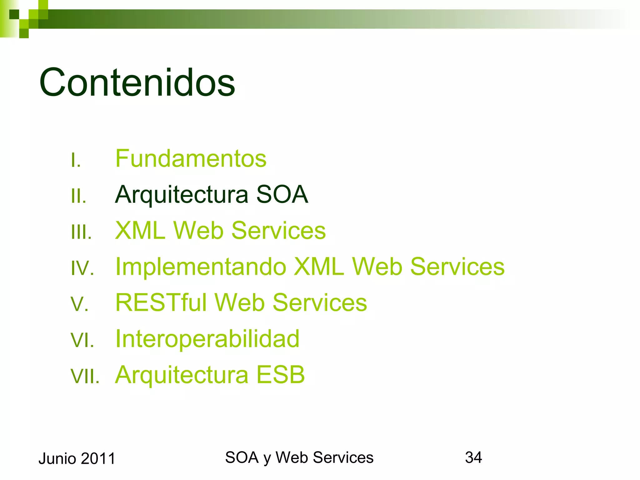 Contenidos
      I.     Fundamentos
      II.    Arquitectura SOA
      III.   XML Web Services
      IV.    Implementando XML Web Services
      V.     RESTful Web Services
      VI.    Interoperabilidad
      VII.   Arquitectura ESB


Junio 2011                SOA y Web Services   34
 