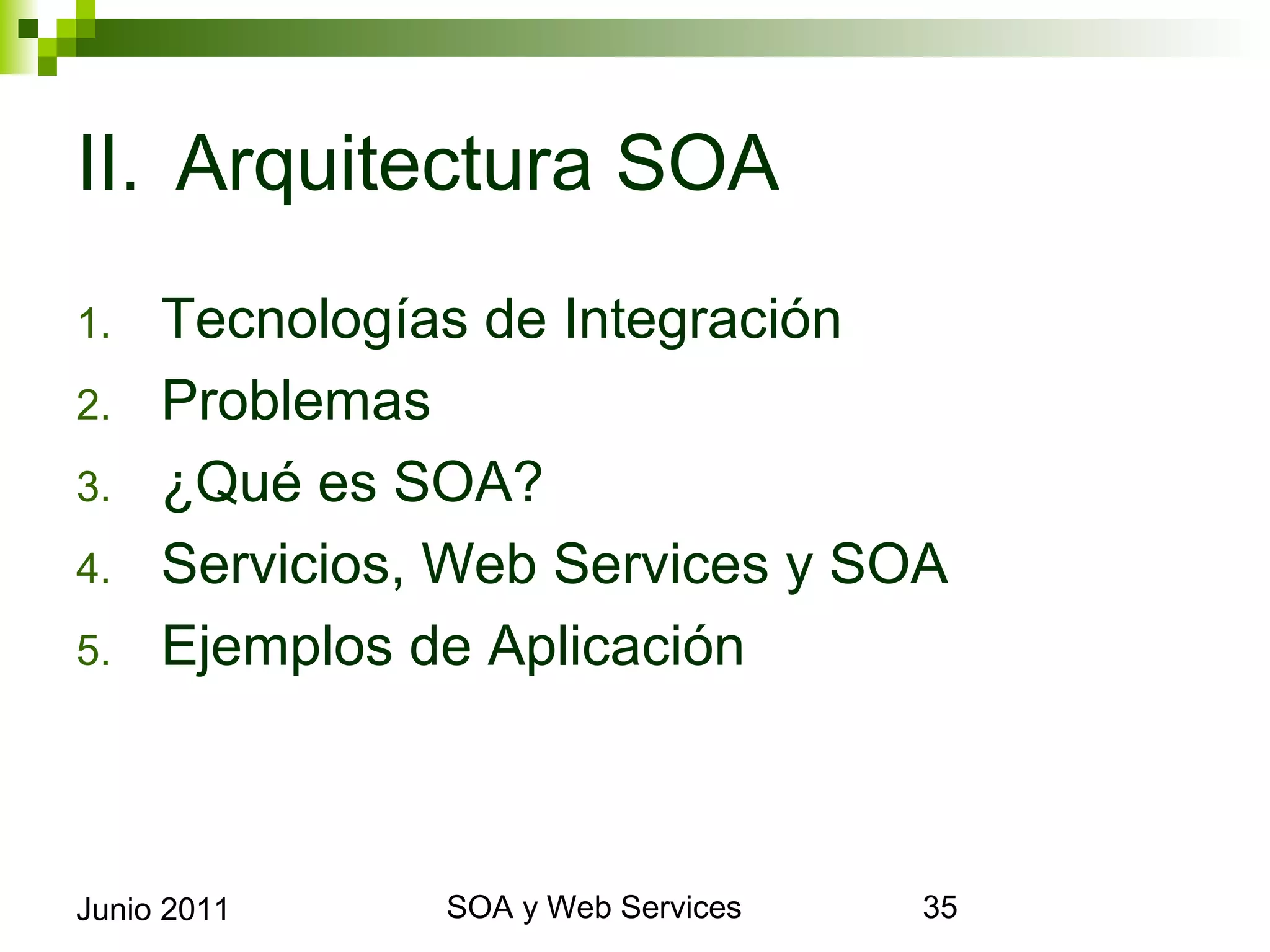 II. Arquitectura SOA
1.       Tecnologías de Integración
2.       Problemas
3.       ¿Qué es SOA?
4.       Servicios, Web Services y SOA
5.       Ejemplos de Aplicación



Junio 2011              SOA y Web Services   35
 