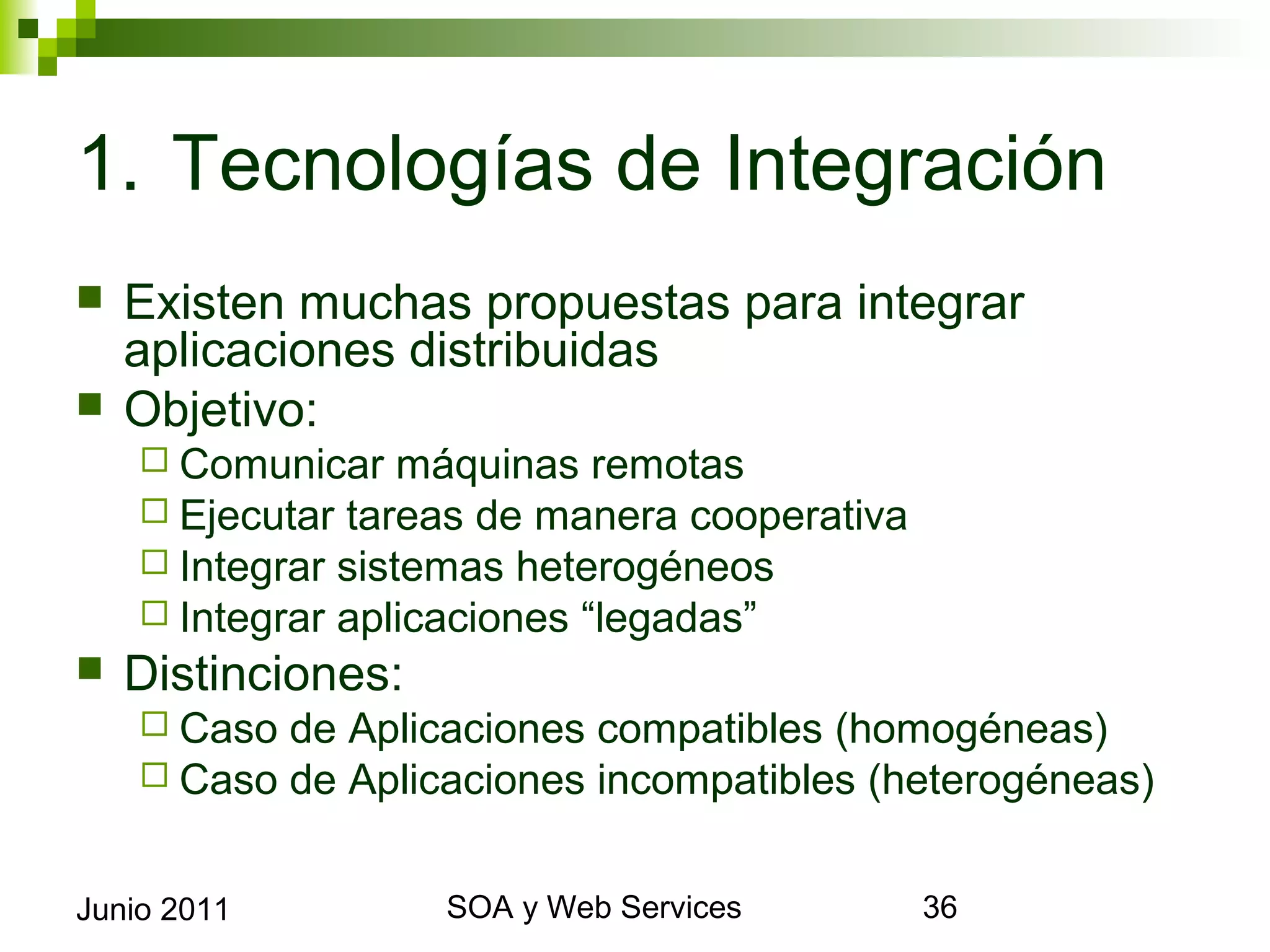 1. Tecnologías de Integración
    Existen muchas propuestas para integrar aplicaciones
     distribuidas
    Objetivo:
       Comunicar máquinas remotas
       Ejecutar tareas de manera cooperativa
       Integrar sistemas heterogéneos
       Integrar aplicaciones “legadas”
    Distinciones:
       Caso   de Aplicaciones compatibles (homogéneas)
       Caso   de Aplicaciones incompatibles (heterogéneas)


Junio 2011                    SOA y Web Services              36
 