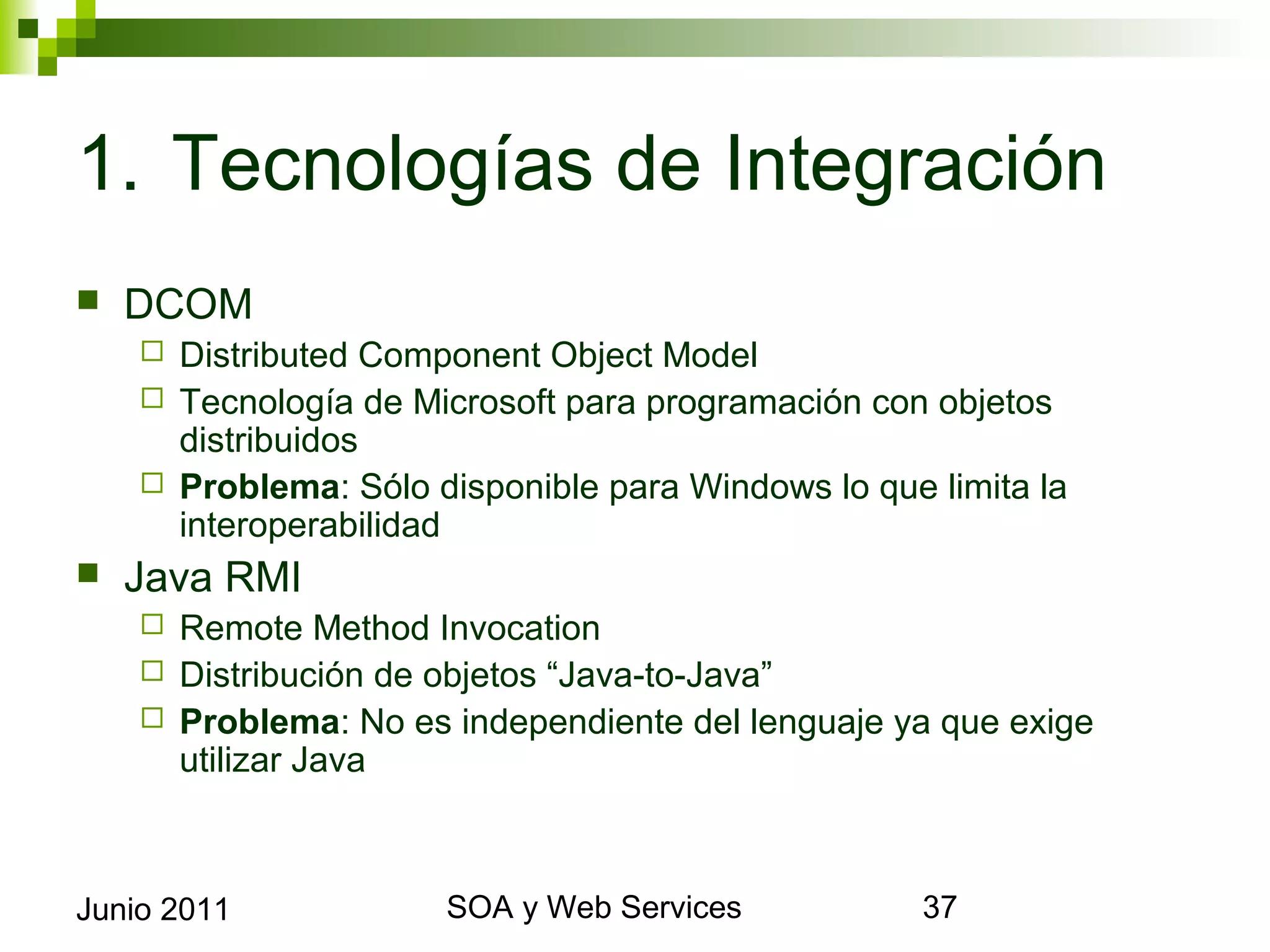 1. Tecnologías de Integración
    DCOM
       Distributed Component Object Model
       Tecnología de Microsoft para programación con objetos distribuidos
       Problema: Sólo disponible para Windows lo que limita la
        interoperabilidad
    Java RMI
       Remote Method Invocation
       Distribución de objetos “Java-to-Java”
       Problema: No es independiente del lenguaje ya que exige utilizar Java




Junio 2011                       SOA y Web Services                          37
 