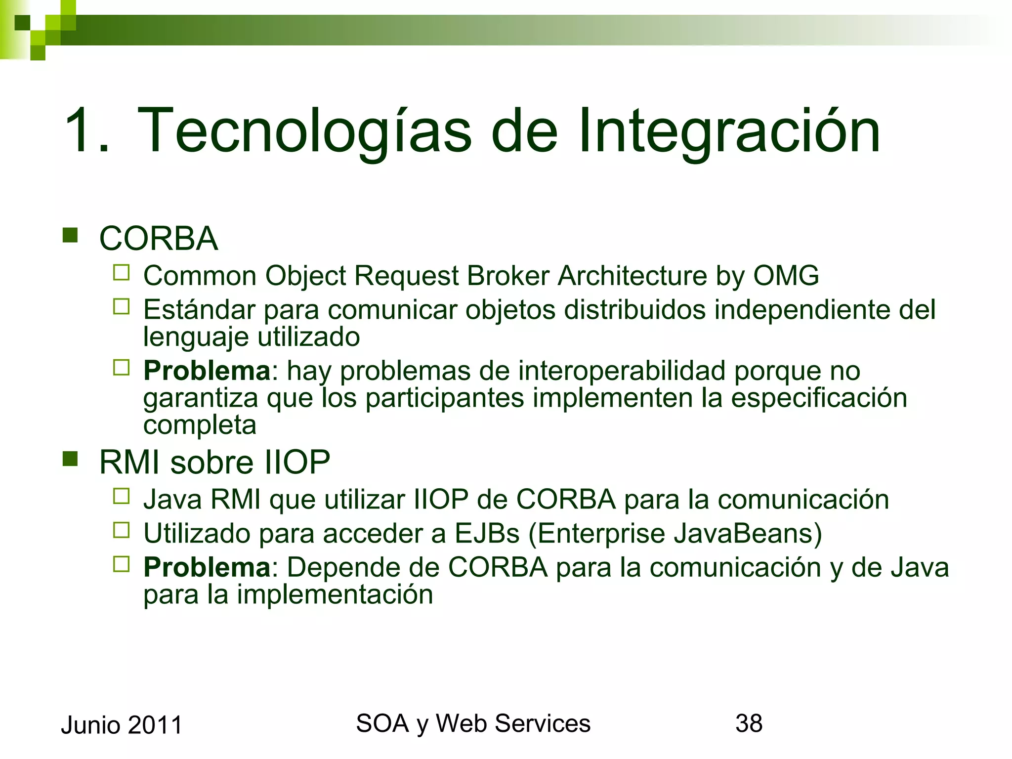 1. Tecnologías de Integración
    CORBA
       Common Object Request Broker Architecture by OMG
       Estándar para comunicar objetos distribuidos independiente del
        lenguaje utilizado
       Problema: hay problemas de interoperabilidad porque no garantiza que
        los participantes implementen la especificación completa
    RMI sobre IIOP
            Java RMI que utilizar IIOP de CORBA para la comunicación
            Utilizado para acceder a EJBs (Enterprise JavaBeans)
            Problema: Depende de CORBA para la comunicación y de Java para
             la implementación




Junio 2011                          SOA y Web Services                        38
 