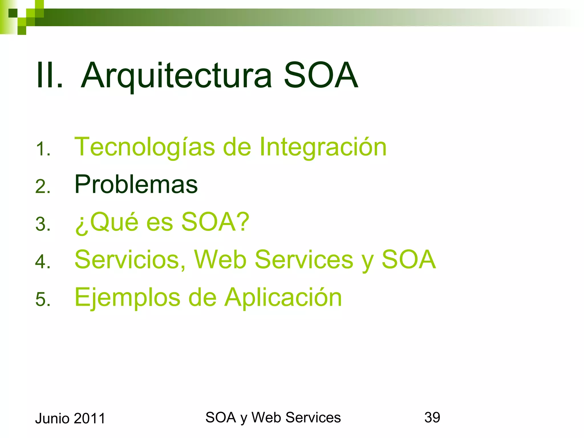 II. Arquitectura SOA
1.       Tecnologías de Integración
2.       Problemas
3.       ¿Qué es SOA?
4.       Servicios, Web Services y SOA
5.       Ejemplos de Aplicación



Junio 2011              SOA y Web Services   39
 