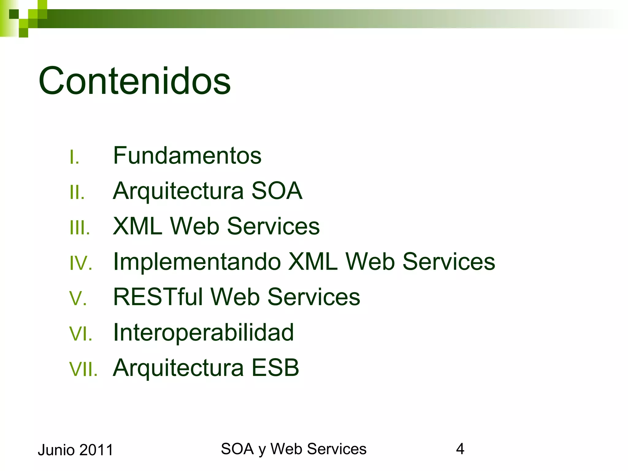 Contenidos
      I.     Fundamentos
      II.    Arquitectura SOA
      III.   XML Web Services
      IV.    Implementando XML Web Services
      V.     RESTful Web Services
      VI.    Interoperabilidad
      VII.   Arquitectura ESB


Junio 2011                SOA y Web Services   4
 