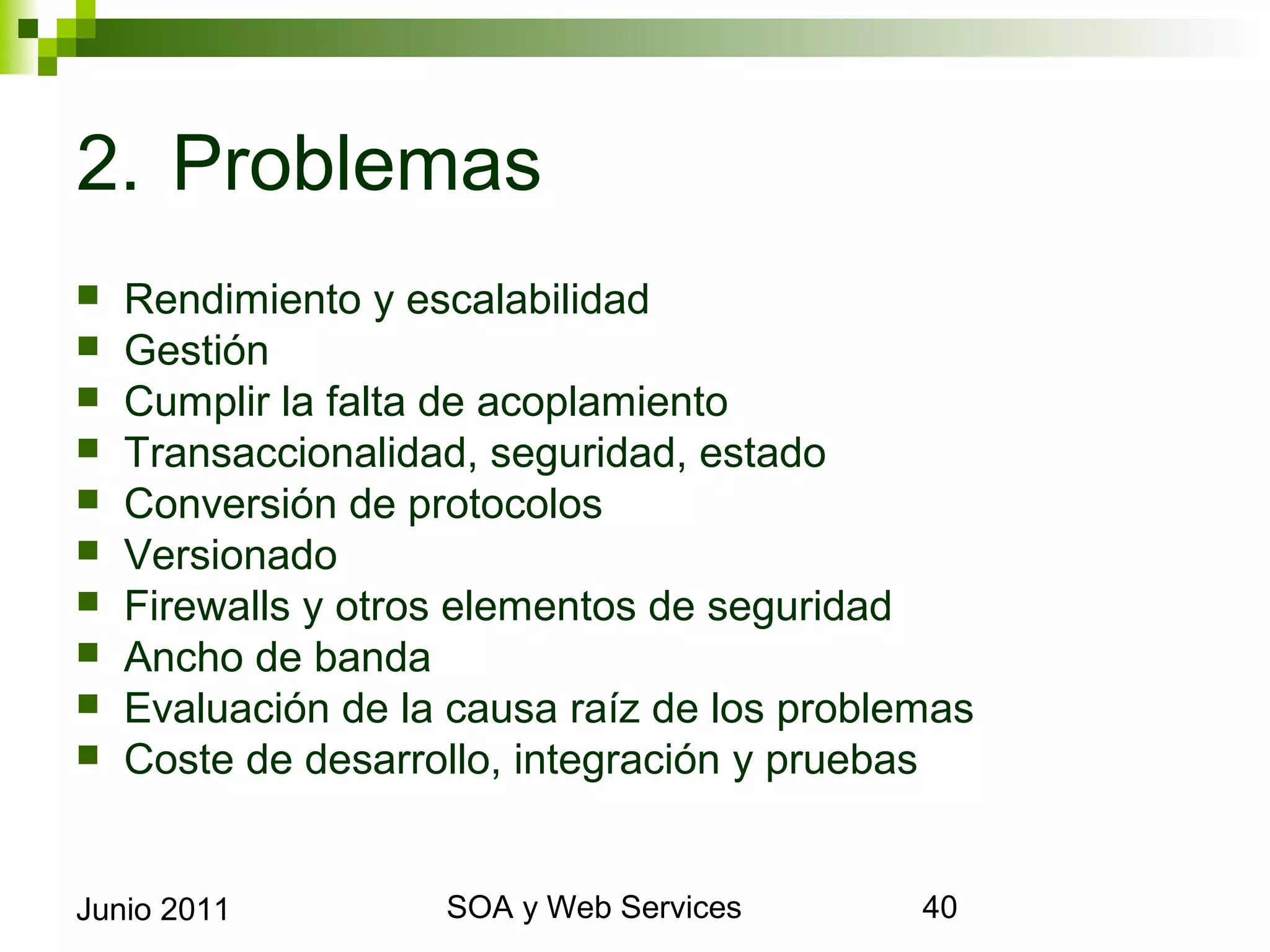 2. Problemas
    Rendimiento y escalabilidad
    Gestión
    Cumplir la falta de acoplamiento
    Transaccionalidad, seguridad, estado
    Conversión de protocolos
    Versionado
    Firewalls y otros elementos de seguridad
    Ancho de banda
    Evaluación de la causa raíz de los problemas
    Coste de desarrollo, integración y pruebas


Junio 2011                   SOA y Web Services     40
 