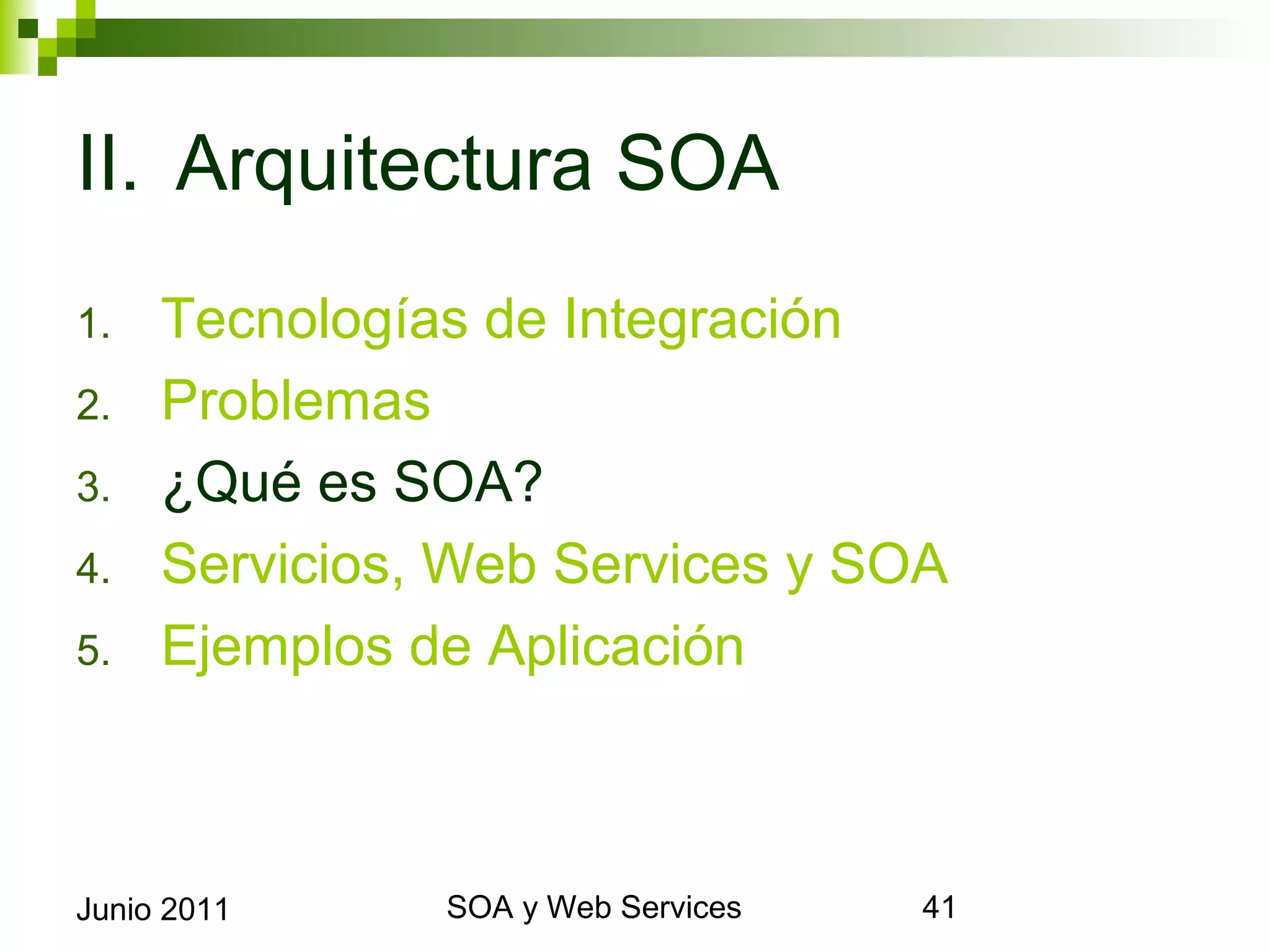 II. Arquitectura SOA
1.       Tecnologías de Integración
2.       Problemas
3.       ¿Qué es SOA?
4.       Servicios, Web Services y SOA
5.       Ejemplos de Aplicación



Junio 2011              SOA y Web Services   41
 