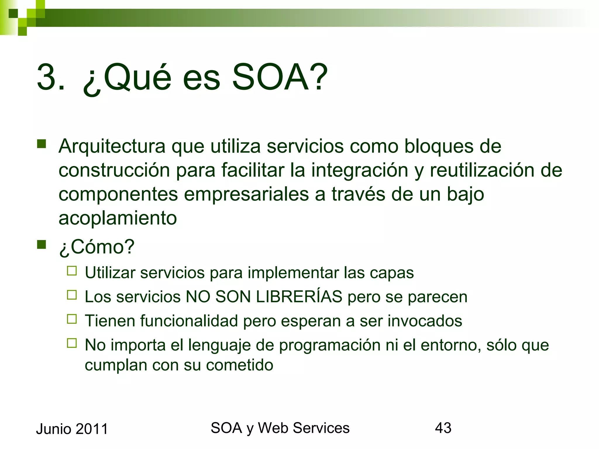 3. ¿Qué es SOA?
    Arquitectura que utiliza servicios como bloques de
     construcción para facilitar la integración y reutilización de
     componentes empresariales a través de un bajo acoplamiento
    ¿Cómo?
       Utilizar servicios para implementar las capas
       Los servicios NO SON LIBRERÍAS pero se parecen
       Tienen funcionalidad pero esperan a ser invocados
       No importa el lenguaje de programación ni el entorno, sólo que
        cumplan con su cometido




Junio 2011                       SOA y Web Services                      43
 