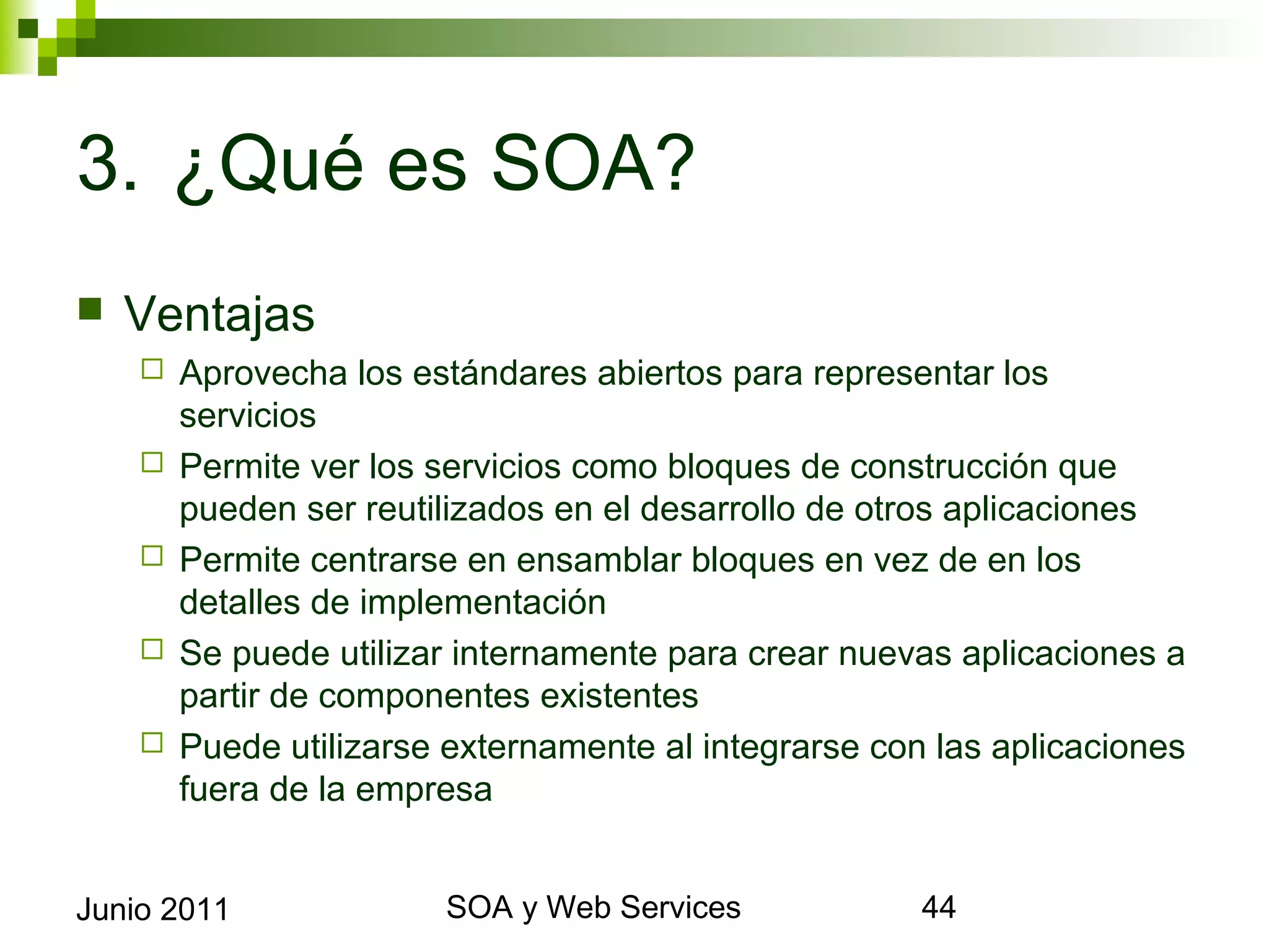 3. ¿Qué es SOA?
    Ventajas
            Aprovecha los estándares abiertos para representar los servicios
            Permite ver los servicios como bloques de construcción que pueden ser
             reutilizados en el desarrollo de otros aplicaciones
            Permite centrarse en ensamblar bloques en vez de en los detalles de
             implementación
            Se puede utilizar internamente para crear nuevas aplicaciones a partir
             de componentes existentes
            Puede utilizarse externamente al integrarse con las aplicaciones fuera
             de la empresa



Junio 2011                            SOA y Web Services                          44
 