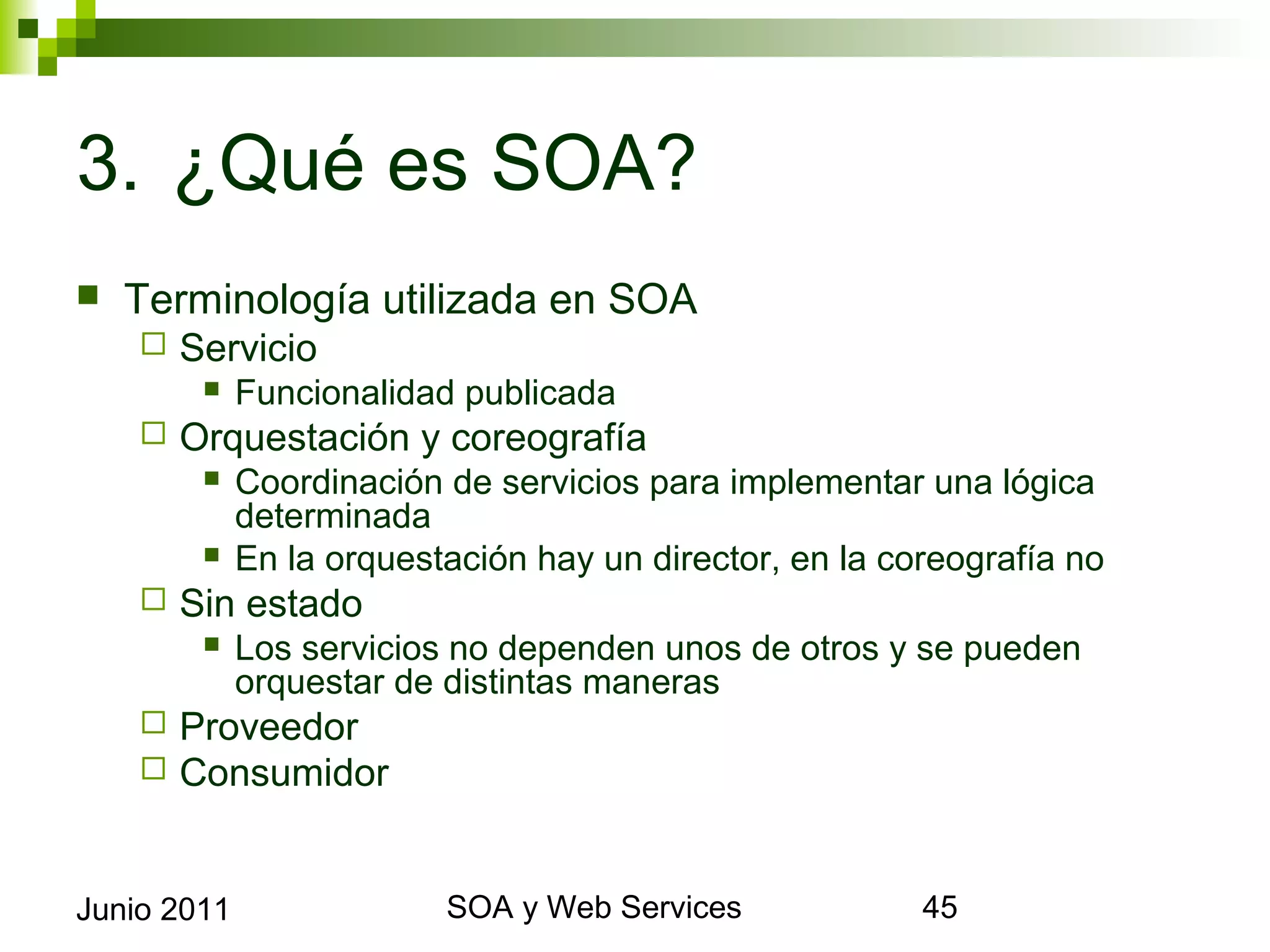 3. ¿Qué es SOA?
    Terminología utilizada en SOA
            Servicio
                 Funcionalidad publicada
            Orquestación y coreografía
                 Coordinación de servicios para implementar una lógica
                  determinada
                 En la orquestación hay un director, en la coreografía no
            Sin estado
                 Los servicios no dependen unos de otros y se pueden orquestar de
                  distintas maneras
            Proveedor
            Consumidor


Junio 2011                              SOA y Web Services                           45
 