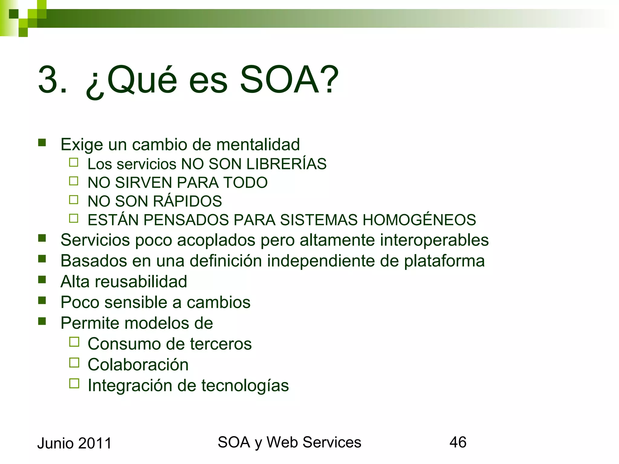 3. ¿Qué es SOA?
    Exige un cambio de mentalidad
            Los servicios NO SON LIBRERÍAS
            NO SIRVEN PARA TODO
            NO SON RÁPIDOS
            ESTÁN PENSADOS PARA SISTEMAS HOMOGÉNEOS
    Servicios poco acoplados pero altamente interoperables
    Basados en una definición independiente de plataforma
    Alta reusabilidad
    Poco sensible a cambios
    Permite modelos de
       Consumo de terceros
       Colaboración
       Integración de tecnologías



Junio 2011                        SOA y Web Services          46
 