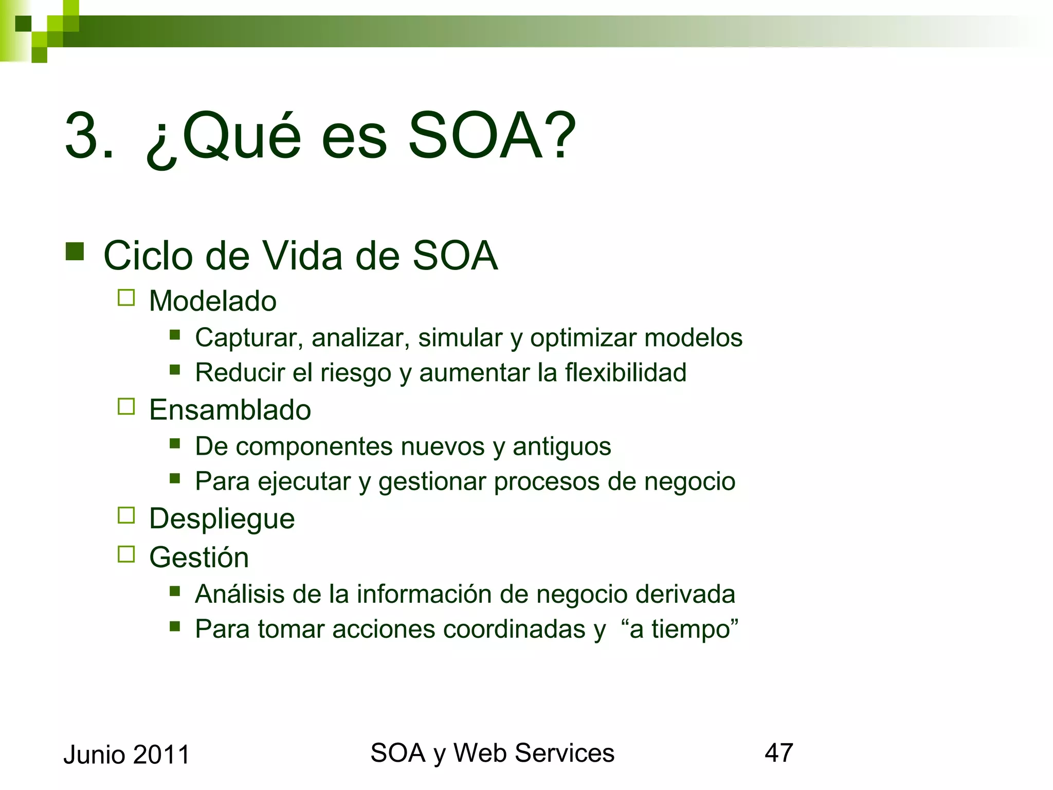 3. ¿Qué es SOA?
    Ciclo de Vida de SOA
            Modelado
                 Capturar, analizar, simular y optimizar modelos
                 Reducir el riesgo y aumentar la flexibilidad
            Ensamblado
                 De componentes nuevos y antiguos
                 Para ejecutar y gestionar procesos de negocio
       Despliegue
       Gestión
                 Análisis de la información de negocio derivada
                 Para tomar acciones coordinadas y “a tiempo”



Junio 2011                                SOA y Web Services        47
 