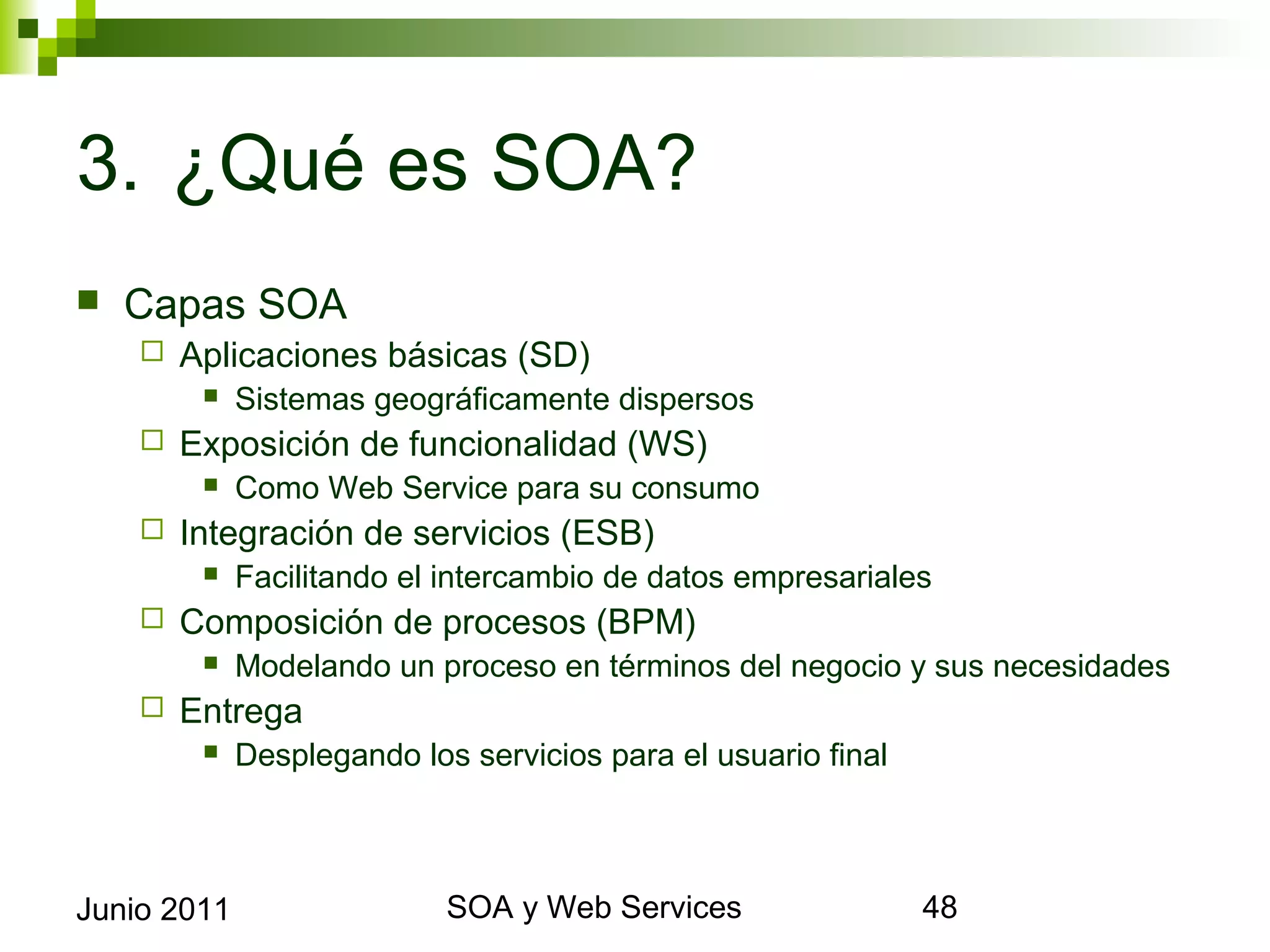 3. ¿Qué es SOA?
    Capas SOA
            Aplicaciones básicas (SD)
                 Sistemas geográficamente dispersos
            Exposición de funcionalidad (WS)
                 Como Web Service para su consumo
            Integración de servicios (ESB)
                 Facilitando el intercambio de datos empresariales
            Composición de procesos (BPM)
                 Modelando un proceso en términos del negocio y sus necesidades
            Entrega
                 Desplegando los servicios para el usuario final



Junio 2011                                SOA y Web Services                       48
 