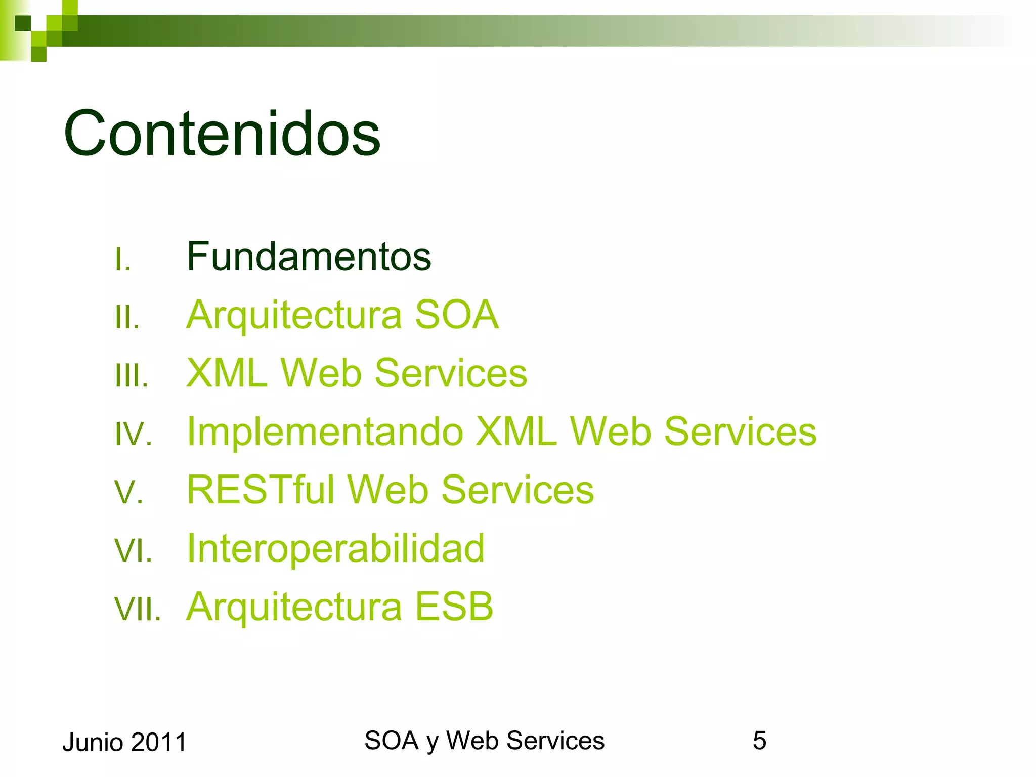 Contenidos
      I.     Fundamentos
      II.    Arquitectura SOA
      III.   XML Web Services
      IV.    Implementando XML Web Services
      V.     RESTful Web Services
      VI.    Interoperabilidad
      VII.   Arquitectura ESB


Junio 2011                SOA y Web Services   5
 