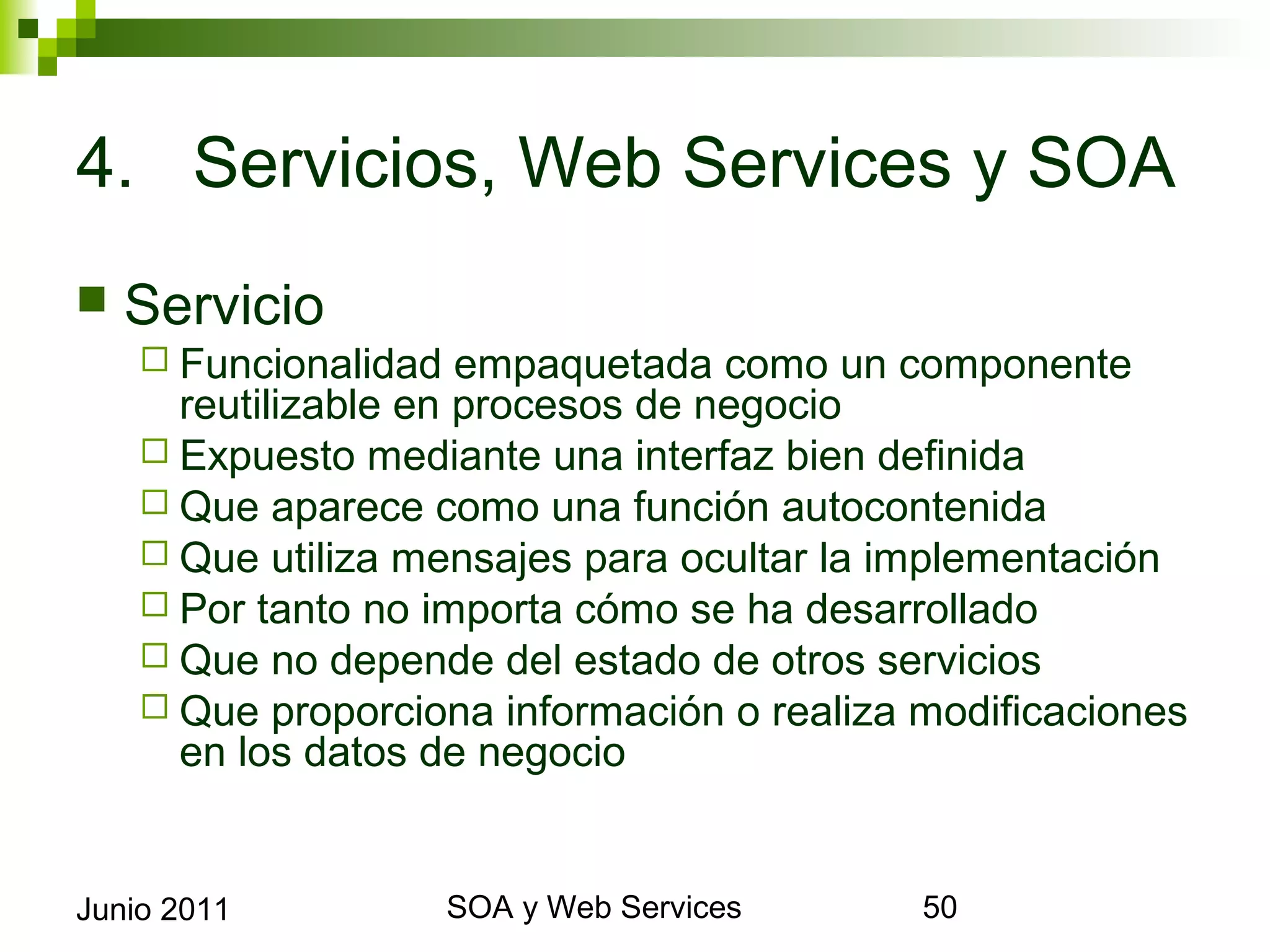4. Servicios, Web Services y SOA
    Servicio
       Funcionalidad   empaquetada como un componente
        reutilizable en procesos de negocio
       Expuesto mediante una interfaz bien definida
       Que aparece como una función autocontenida
       Que utiliza mensajes para ocultar la implementación
       Por tanto no importa cómo se ha desarrollado
       Que no depende del estado de otros servicios
       Que proporciona información o realiza modificaciones en
        los datos de negocio


Junio 2011                  SOA y Web Services                    50
 