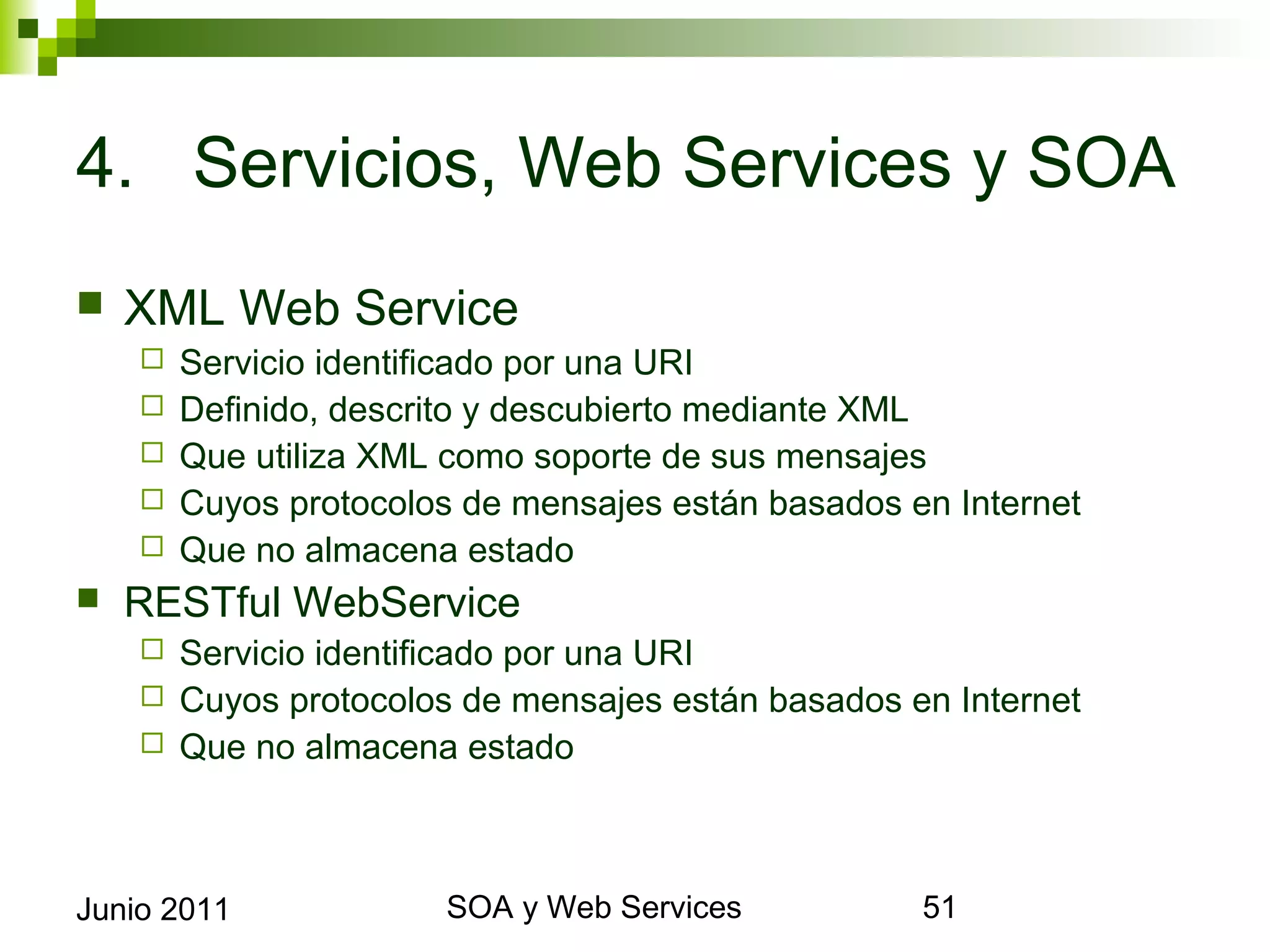 4. Servicios, Web Services y SOA
    XML Web Service
            Servicio identificado por una URI
            Definido, descrito y descubierto mediante XML
            Que utiliza XML como soporte de sus mensajes
            Cuyos protocolos de mensajes están basados en Internet
            Que no almacena estado
    RESTful WebService
       Servicio identificado por una URI
       Cuyos protocolos de mensajes están basados en Internet
       Que no almacena estado




Junio 2011                            SOA y Web Services              51
 