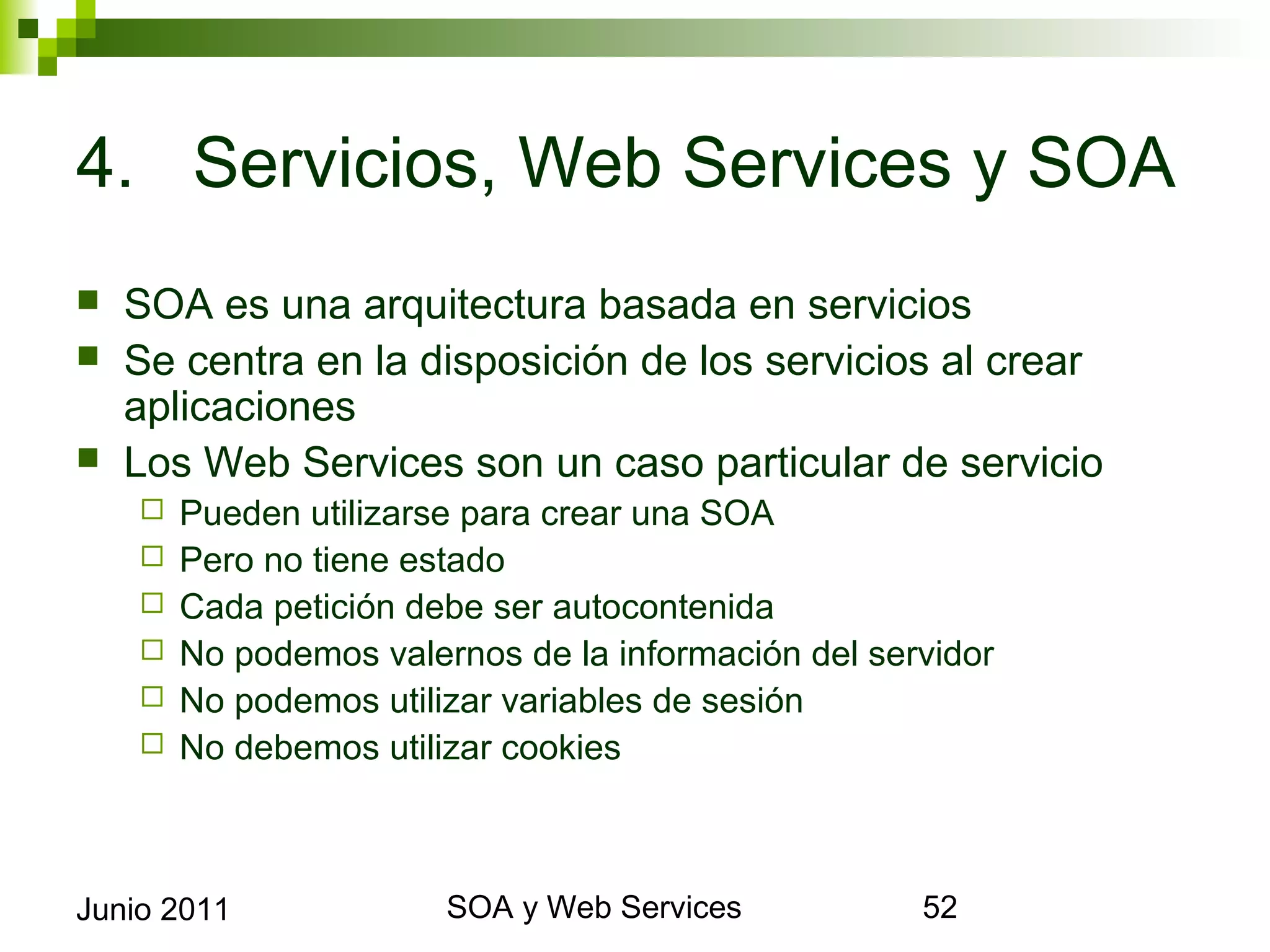 4. Servicios, Web Services y SOA
    SOA es una arquitectura basada en servicios
    Se centra en la disposición de los servicios al crear
     aplicaciones
    Los Web Services son un caso particular de servicio
            Pueden utilizarse para crear una SOA
            Pero no tiene estado
            Cada petición debe ser autocontenida
            No podemos valernos de la información del servidor
            No podemos utilizar variables de sesión
            No debemos utilizar cookies



Junio 2011                           SOA y Web Services           52
 