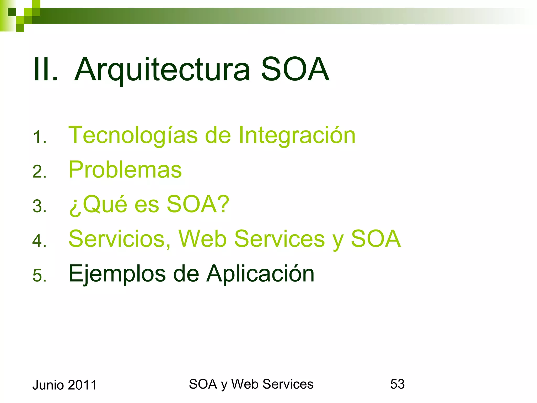 II. Arquitectura SOA
1.       Tecnologías de Integración
2.       Problemas
3.       ¿Qué es SOA?
4.       Servicios, Web Services y SOA
5.       Ejemplos de Aplicación



Junio 2011              SOA y Web Services   53
 