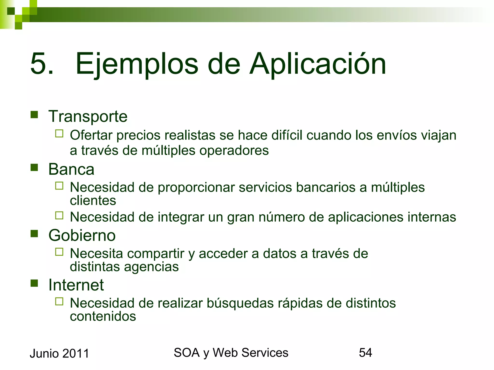 5. Ejemplos de Aplicación
    Transporte
            Ofertar precios realistas se hace difícil cuando los envíos viajan a través
             de múltiples operadores
    Banca
            Necesidad de proporcionar servicios bancarios a múltiples clientes
            Necesidad de integrar un gran número de aplicaciones internas
    Gobierno
            Necesita compartir y acceder a datos a través de
             distintas agencias
    Internet
            Necesidad de realizar búsquedas rápidas de distintos contenidos



Junio 2011                              SOA y Web Services                            54
 