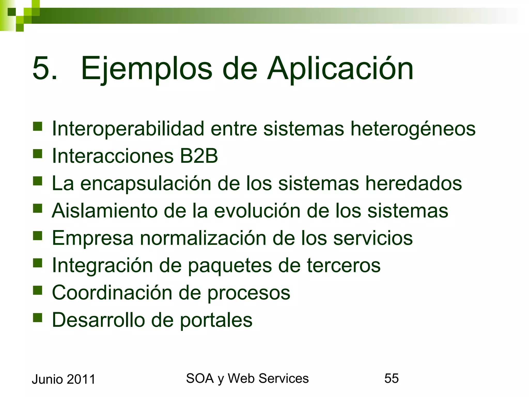 5. Ejemplos de Aplicación
    Interoperabilidad entre sistemas heterogéneos
    Interacciones B2B
    La encapsulación de los sistemas heredados
    Aislamiento de la evolución de los sistemas
    Empresa normalización de los servicios
    Integración de paquetes de terceros
    Coordinación de procesos
    Desarrollo de portales

Junio 2011                SOA y Web Services         55
 