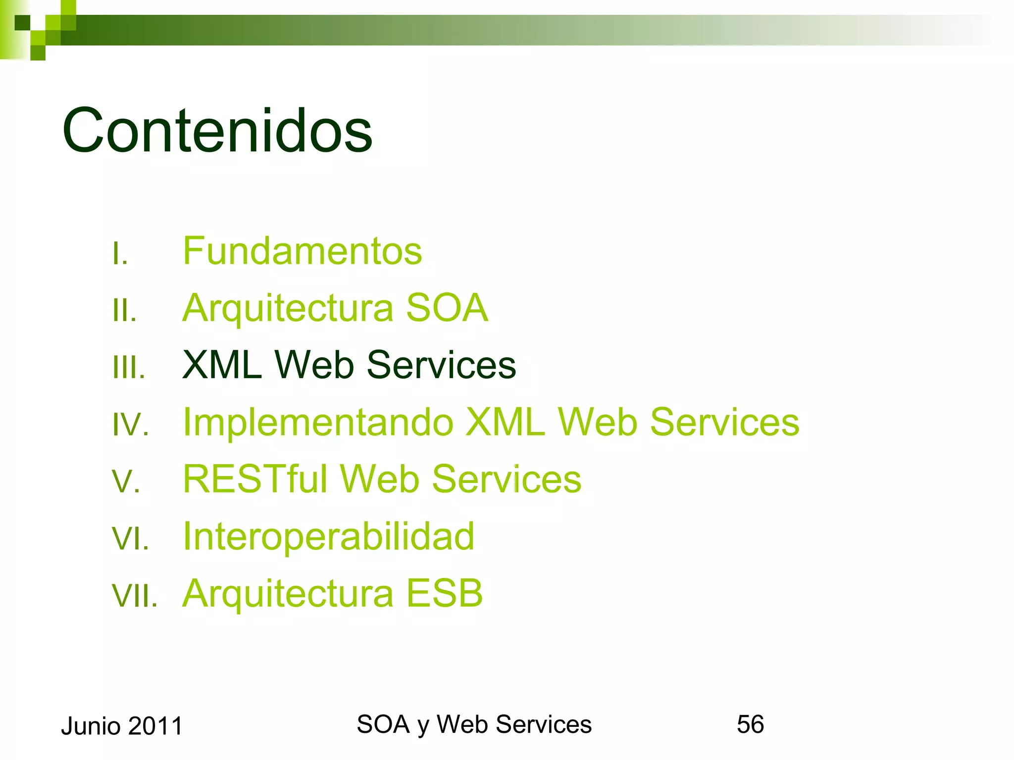 Contenidos
      I.     Fundamentos
      II.    Arquitectura SOA
      III.   XML Web Services
      IV.    Implementando XML Web Services
      V.     RESTful Web Services
      VI.    Interoperabilidad
      VII.   Arquitectura ESB


Junio 2011                SOA y Web Services   56
 