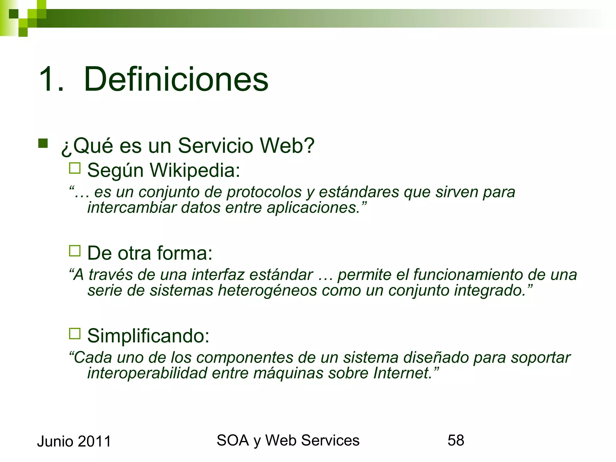 1. Definiciones
    ¿Qué es un Servicio Web?
       Según Wikipedia:
      “… es un conjunto de protocolos y estándares que sirven para intercambiar
        datos entre aplicaciones.”

       De otra forma:
      “A través de una interfaz estándar … permite el funcionamiento de una serie
        de sistemas heterogéneos como un conjunto integrado.”

       Simplificando:
      “Cada uno de los componentes de un sistema diseñado para soportar
        interoperabilidad entre máquinas sobre Internet.”



Junio 2011                         SOA y Web Services                             58
 