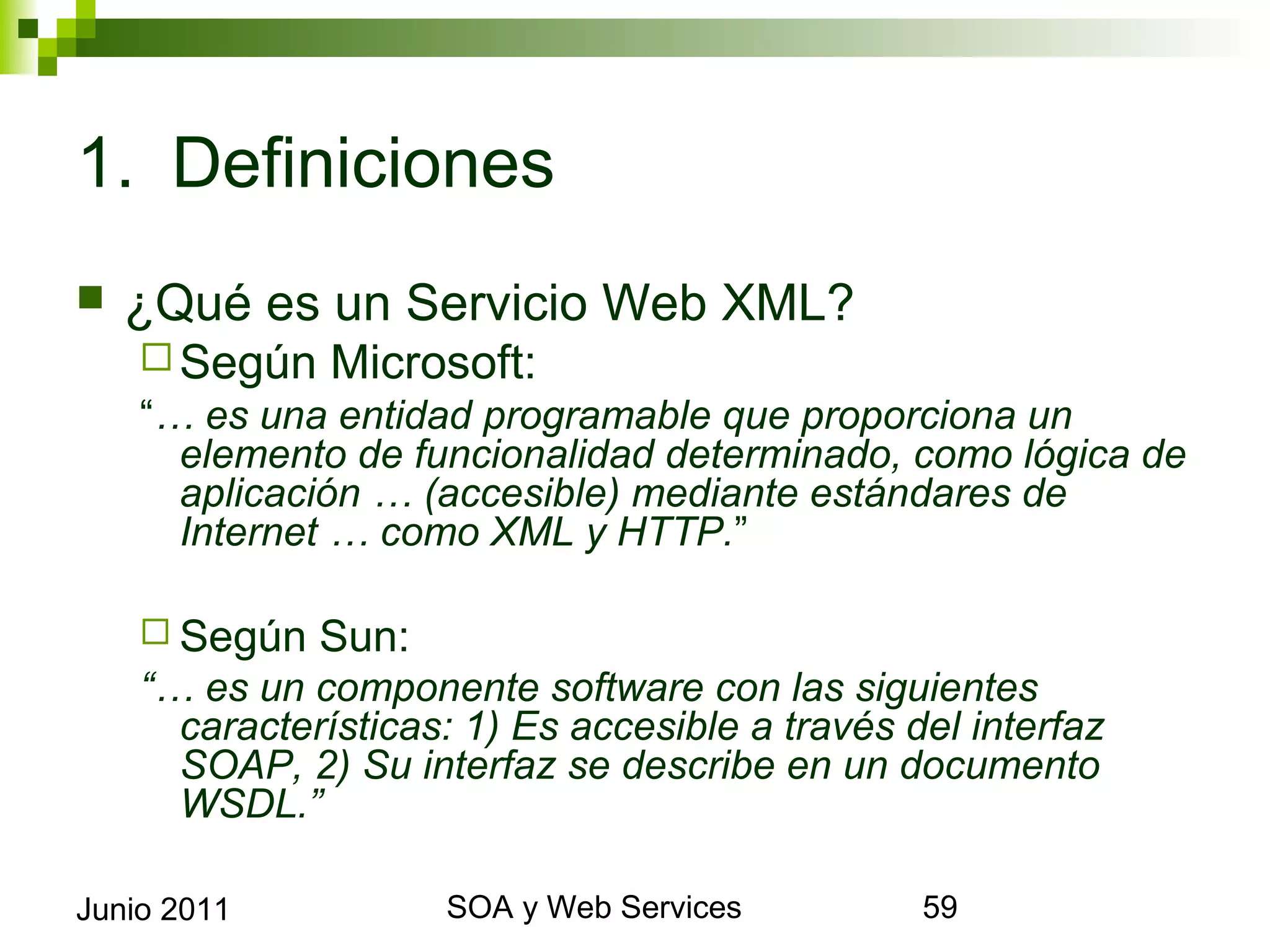 1. Definiciones
    ¿Qué es un Servicio Web XML?
       Según   Microsoft:
      “… es una entidad programable que proporciona un elemento
        de funcionalidad determinado, como lógica de aplicación …
        (accesible) mediante estándares de Internet … como XML y
        HTTP.”

       Según   Sun:
      “… es un componente software con las siguientes
       características: 1) Es accesible a través del interfaz SOAP, 2)
       Su interfaz se describe en un documento WSDL.”


Junio 2011                    SOA y Web Services                     59
 