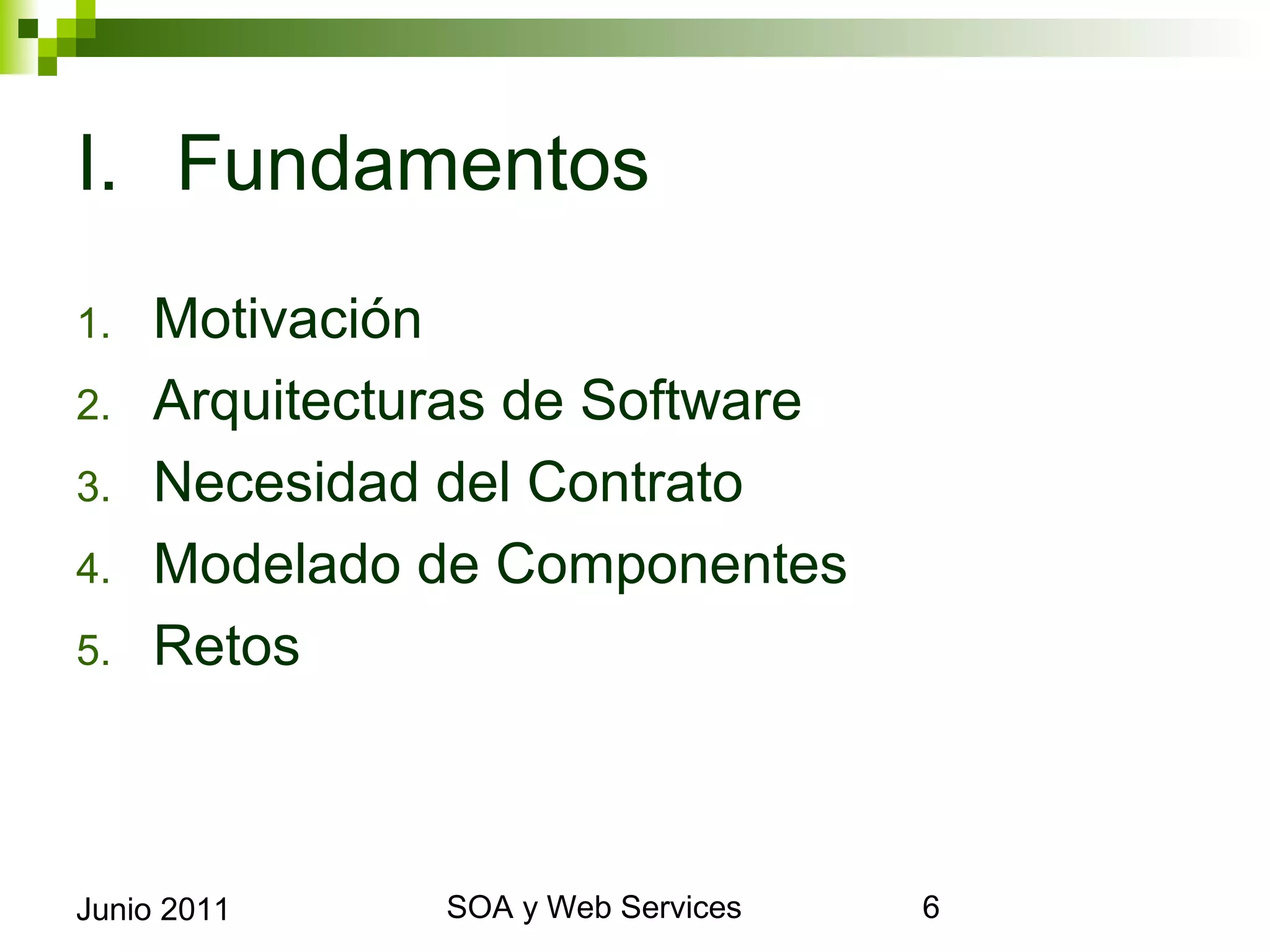I. Fundamentos
1.      Motivación
2.      Arquitecturas de Software
3.      Necesidad del Contrato
4.      Modelado de Componentes
5.      Retos



Junio 2011             SOA y Web Services   6
 