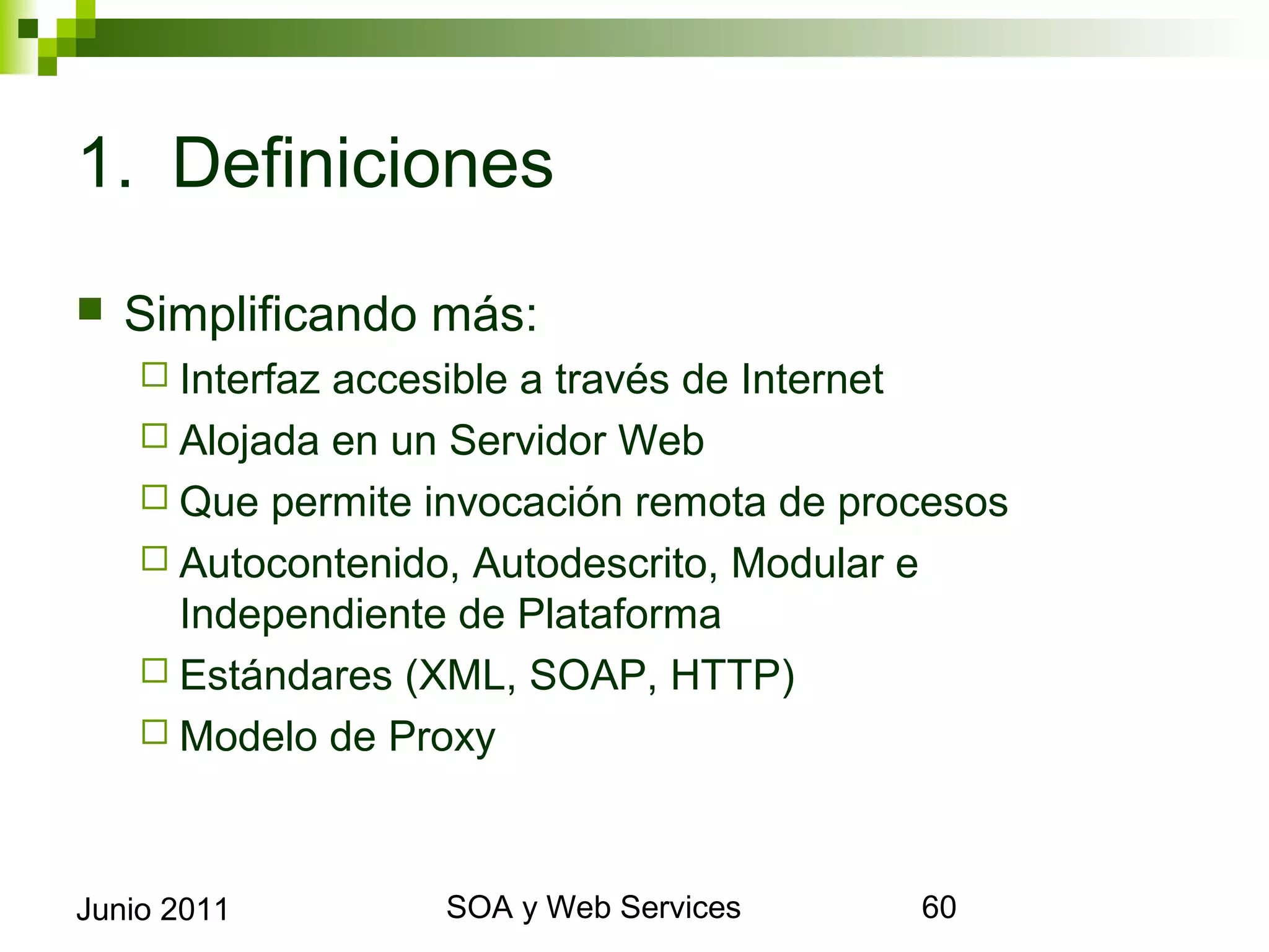 1. Definiciones

    Simplificando más:
       Interfazaccesible a través de Internet
       Alojada en un Servidor Web
       Que permite invocación remota de procesos
       Autocontenido, Autodescrito, Modular e Independiente de
        Plataforma
       Estándares (XML, SOAP, HTTP)
       Modelo de Proxy




Junio 2011                  SOA y Web Services                    60
 