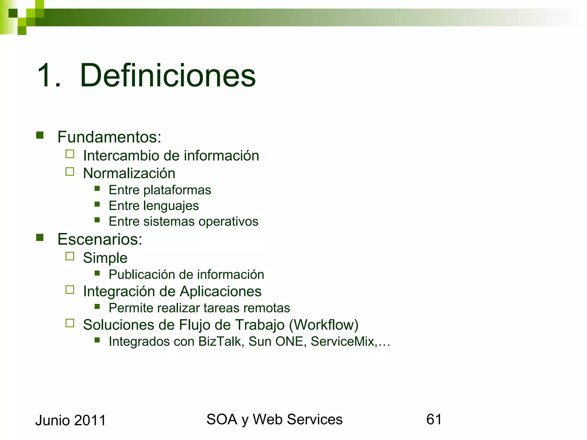 1. Definiciones
    Fundamentos:
            Intercambio de información
            Normalización
                 Entre plataformas
                 Entre lenguajes
                 Entre sistemas operativos
    Escenarios:
            Simple
                 Publicación de información
            Integración de Aplicaciones
                 Permite realizar tareas remotas
            Soluciones de Flujo de Trabajo (Workflow)
                 Integrados con BizTalk, Sun ONE, ServiceMix,…




Junio 2011                                    SOA y Web Services   61
 