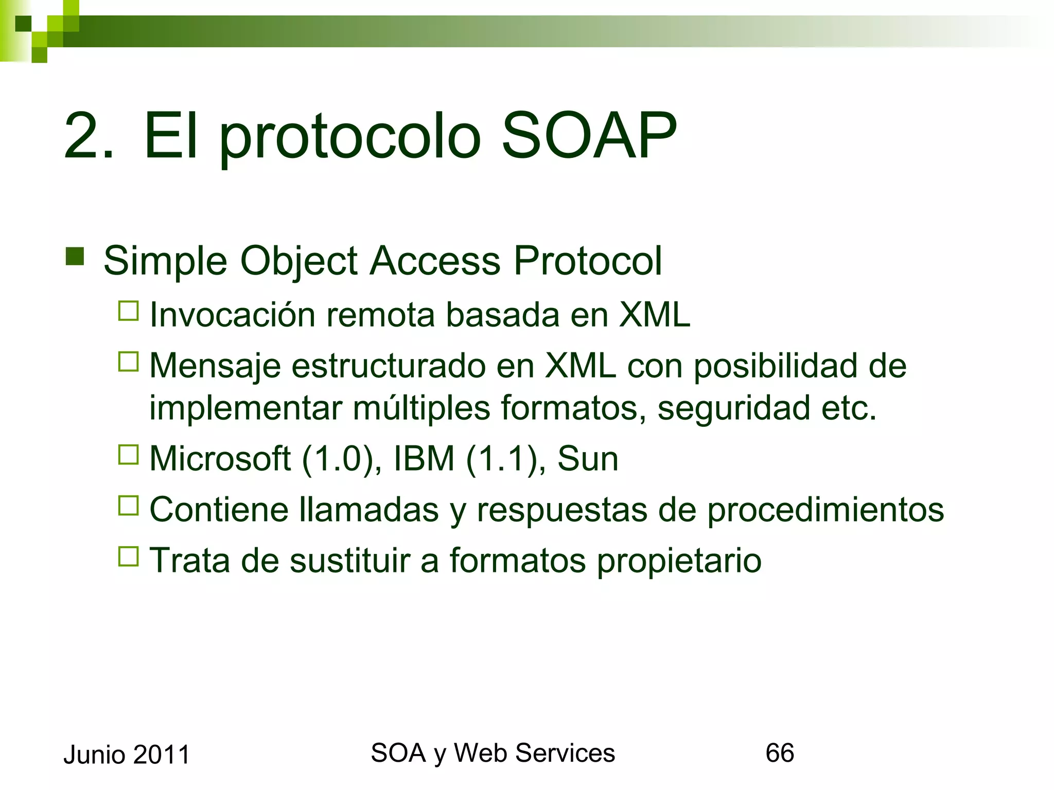 2. El protocolo SOAP
    Simple Object Access Protocol
       Invocación  remota basada en XML
       Mensaje estructurado en XML con posibilidad de
        implementar múltiples formatos, seguridad etc.
       Microsoft (1.0), IBM (1.1), Sun
       Contiene llamadas y respuestas de procedimientos
       Trata de sustituir a formatos propietario




Junio 2011                  SOA y Web Services             66
 
