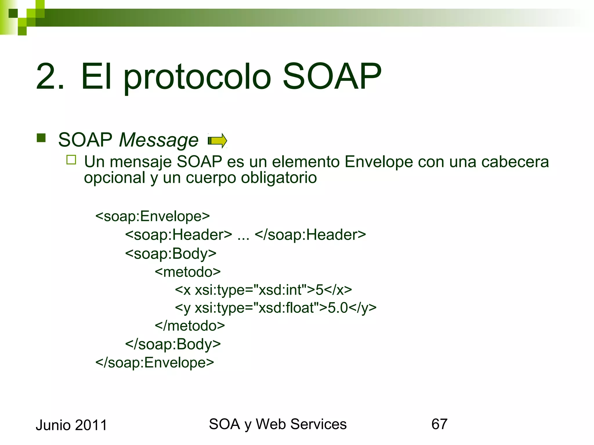 2. El protocolo SOAP
    SOAP Message
            Un mensaje SOAP es un elemento Envelope con una cabecera opcional
             y un cuerpo obligatorio

              <soap:Envelope>
                  <soap:Header> ... </soap:Header>
                  <soap:Body>
                      <metodo>
                        <x xsi:type="xsd:int">5</x>
                        <y xsi:type="xsd:float">5.0</y>
                      </metodo>
                  </soap:Body>
              </soap:Envelope>



Junio 2011                           SOA y Web Services                     67
 