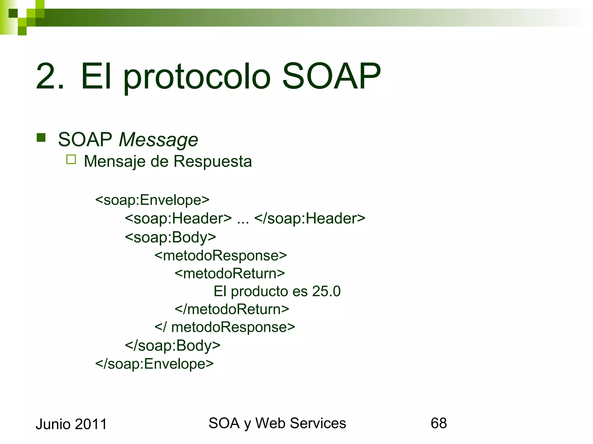2. El protocolo SOAP
    SOAP Message
            Mensaje de Respuesta

              <soap:Envelope>
                  <soap:Header> ... </soap:Header>
                  <soap:Body>
                      <metodoResponse>
                         <metodoReturn>
                               El producto es 25.0
                         </metodoReturn>
                      </ metodoResponse>
                  </soap:Body>
              </soap:Envelope>



Junio 2011                            SOA y Web Services   68
 