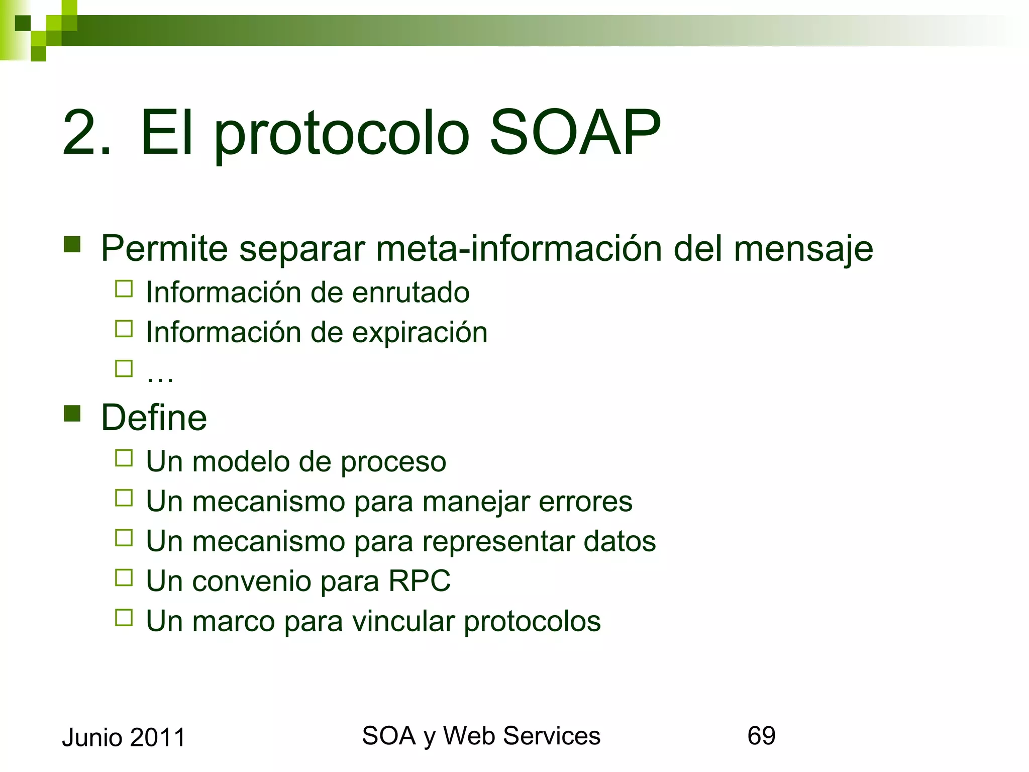 2. El protocolo SOAP
    Permite separar meta-información del mensaje
            Información de enrutado
            Información de expiración
            …
    Define
            Un modelo de proceso
            Un mecanismo para manejar errores
            Un mecanismo para representar datos
            Un convenio para RPC
            Un marco para vincular protocolos


Junio 2011                          SOA y Web Services   69
 