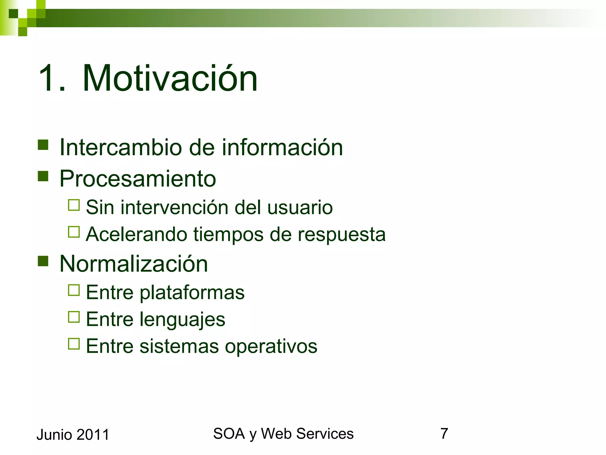 1. Motivación
    Intercambio de información
    Procesamiento
       Sinintervención del usuario
       Acelerando tiempos de respuesta
    Normalización
       Entre plataformas
       Entre lenguajes
       Entre sistemas operativos




Junio 2011                   SOA y Web Services   7
 