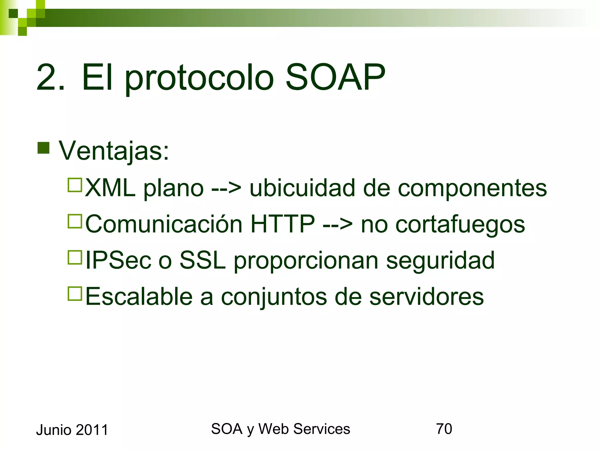 2. El protocolo SOAP
    Ventajas:
       XML   plano --> ubicuidad de componentes
       Comunicación HTTP --> no cortafuegos
       IPSec o SSL proporcionan seguridad
       Escalable a conjuntos de servidores




Junio 2011              SOA y Web Services         70
 