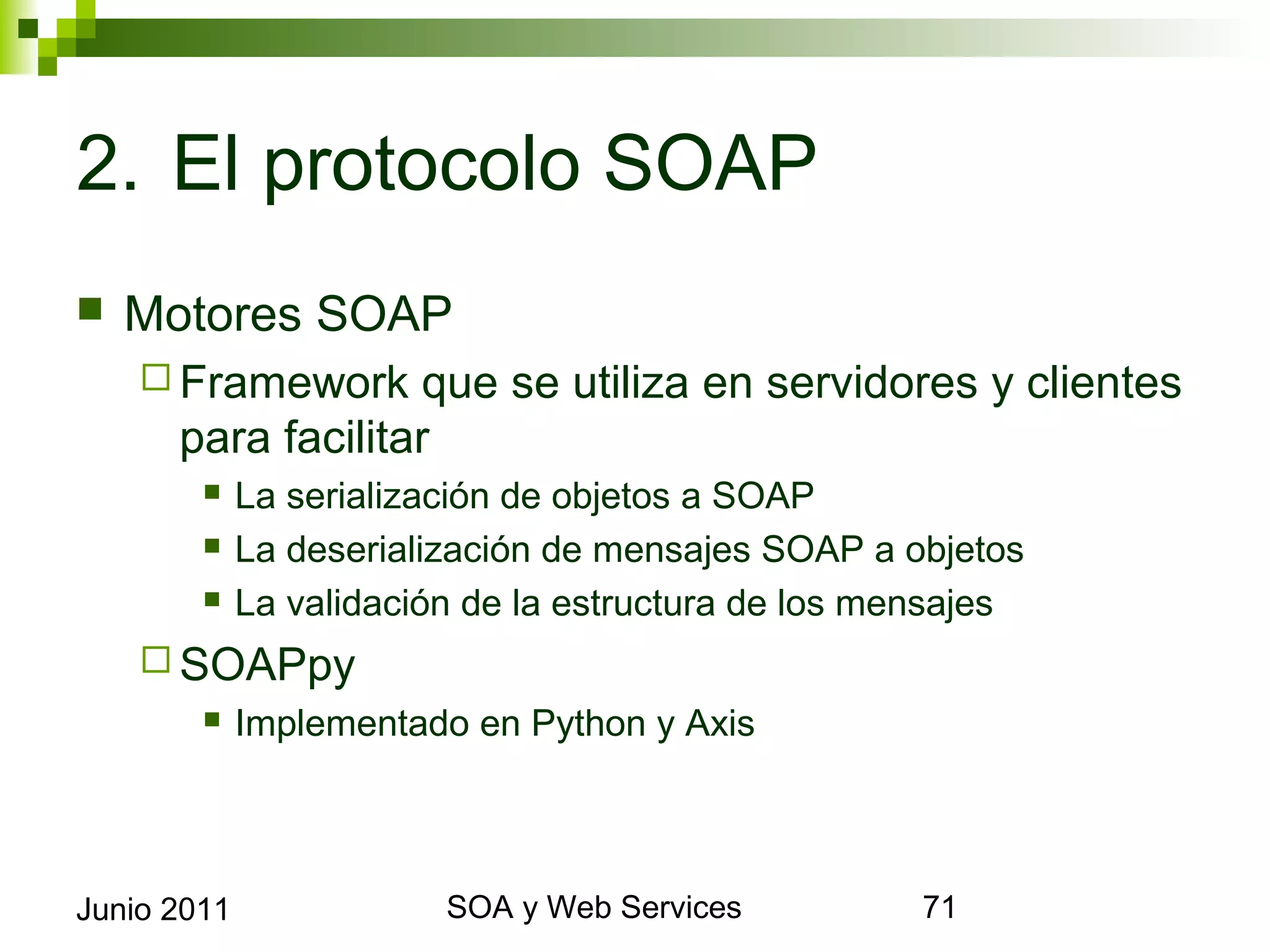 2. El protocolo SOAP
    Motores SOAP
       Framework           que se utiliza en servidores y clientes para
             facilitar
                 La serialización de objetos a SOAP
                 La deserialización de mensajes SOAP a objetos
                 La validación de la estructura de los mensajes
       SOAPpy
                 Implementado en Python y Axis




Junio 2011                            SOA y Web Services               71
 