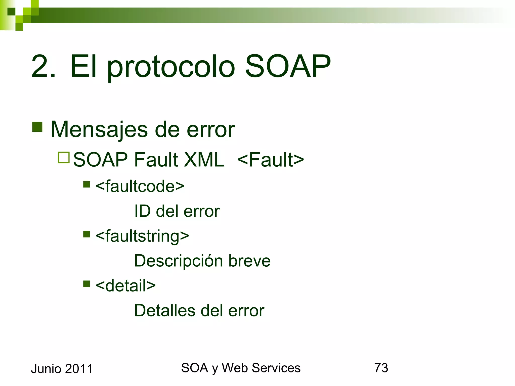 2. El protocolo SOAP
    Mensajes de error
       SOAP       Fault XML <Fault>
              <faultcode>
                    ID del error
              <faultstring>

                    Descripción breve
              <detail>

                    Detalles del error


Junio 2011                      SOA y Web Services   73
 