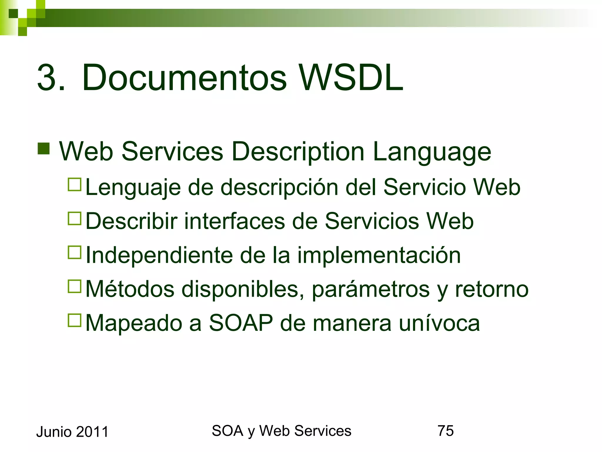 3. Documentos WSDL
    Web Services Description Language
       Lenguaje  de descripción del Servicio Web
       Describir interfaces de Servicios Web
       Independiente de la implementación
       Métodos disponibles, parámetros y retorno
       Mapeado a SOAP de manera unívoca




Junio 2011               SOA y Web Services         75
 