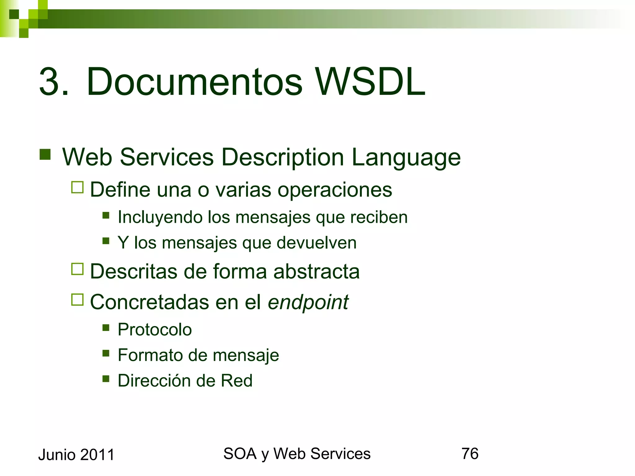3. Documentos WSDL
    Web Services Description Language
       Define       una o varias operaciones
                Incluyendo los mensajes que reciben
                Y los mensajes que devuelven
       Descritasde forma abstracta
       Concretadas en el endpoint
                Protocolo
                Formato de mensaje
                Dirección de Red



Junio 2011                            SOA y Web Services   76
 