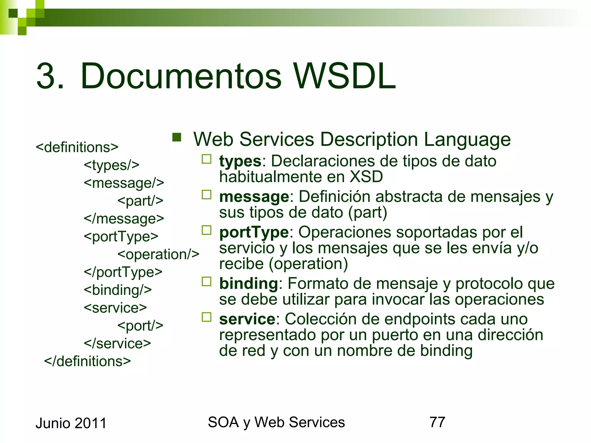 3. Documentos WSDL
<definitions>           Web Services Description Language
        <types/>            types: Declaraciones de tipos de dato
        <message/>           habitualmente en XSD
              <part/>       message: Definición abstracta de mensajes y sus
        </message>           tipos de dato (part)
        <portType>          portType: Operaciones soportadas por el servicio
              <operation/>   y los mensajes que se les envía y/o recibe
        </portType>
                             (operation)
        <binding/>          binding: Formato de mensaje y protocolo que se
        <service>
                             debe utilizar para invocar las operaciones
              <port/>       service: Colección de endpoints cada uno
        </service>
                             representado por un puerto en una dirección de red
                             y con un nombre de binding
 </definitions>



Junio 2011                       SOA y Web Services                          77
 