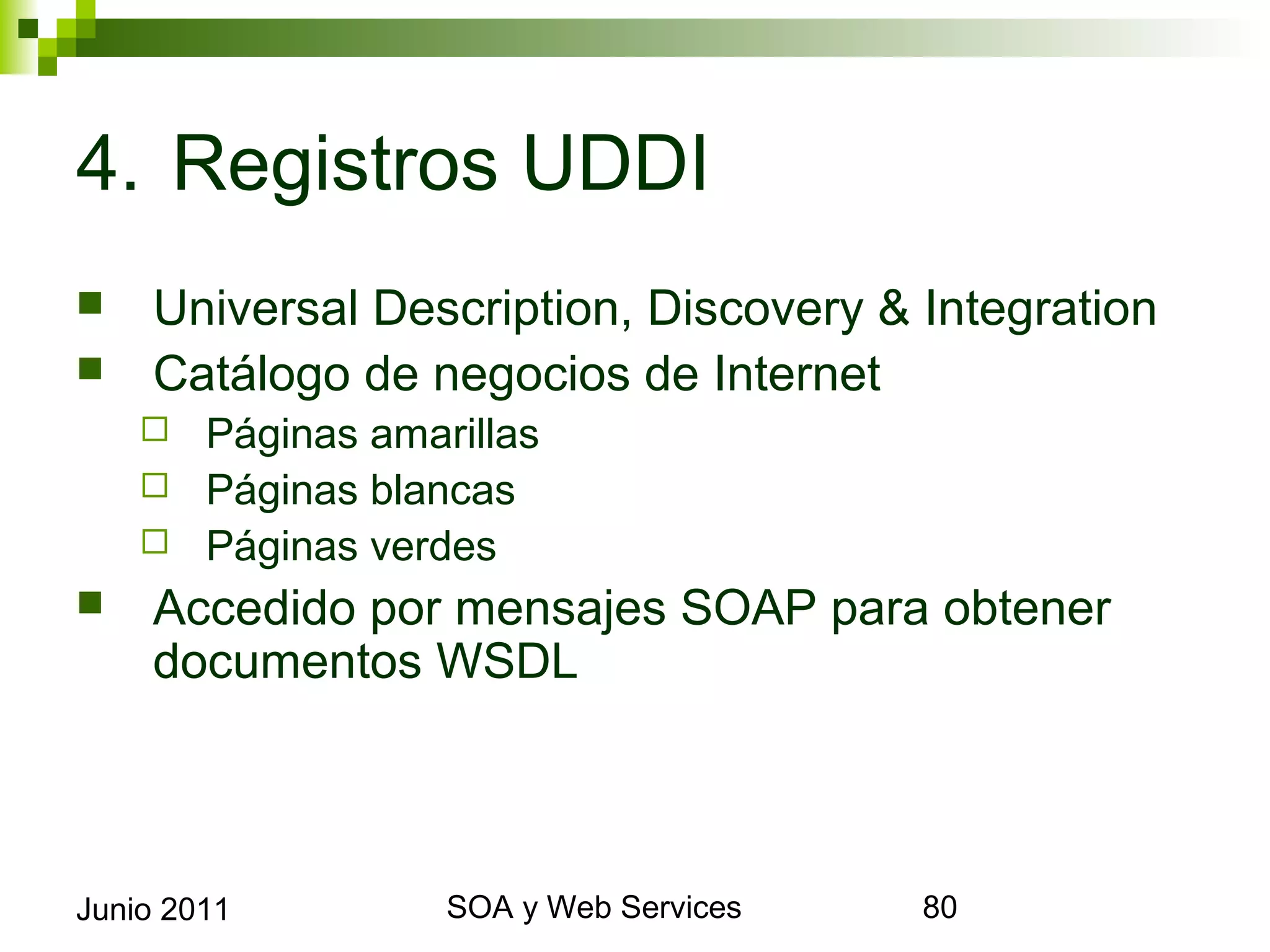 4. Registros UDDI
       Universal Description, Discovery & Integration
       Catálogo de negocios de Internet
       Páginas amarillas
       Páginas blancas
       Páginas verdes
       Accedido por mensajes SOAP para obtener
        documentos WSDL



Junio 2011                  SOA y Web Services           80
 