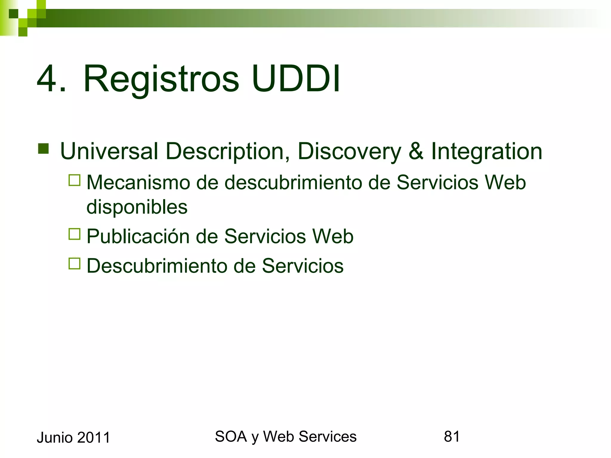 4. Registros UDDI
    Universal Description, Discovery & Integration
       Mecanismo   de descubrimiento de Servicios Web
        disponibles
       Publicación de Servicios Web
       Descubrimiento de Servicios




Junio 2011                  SOA y Web Services           81
 
