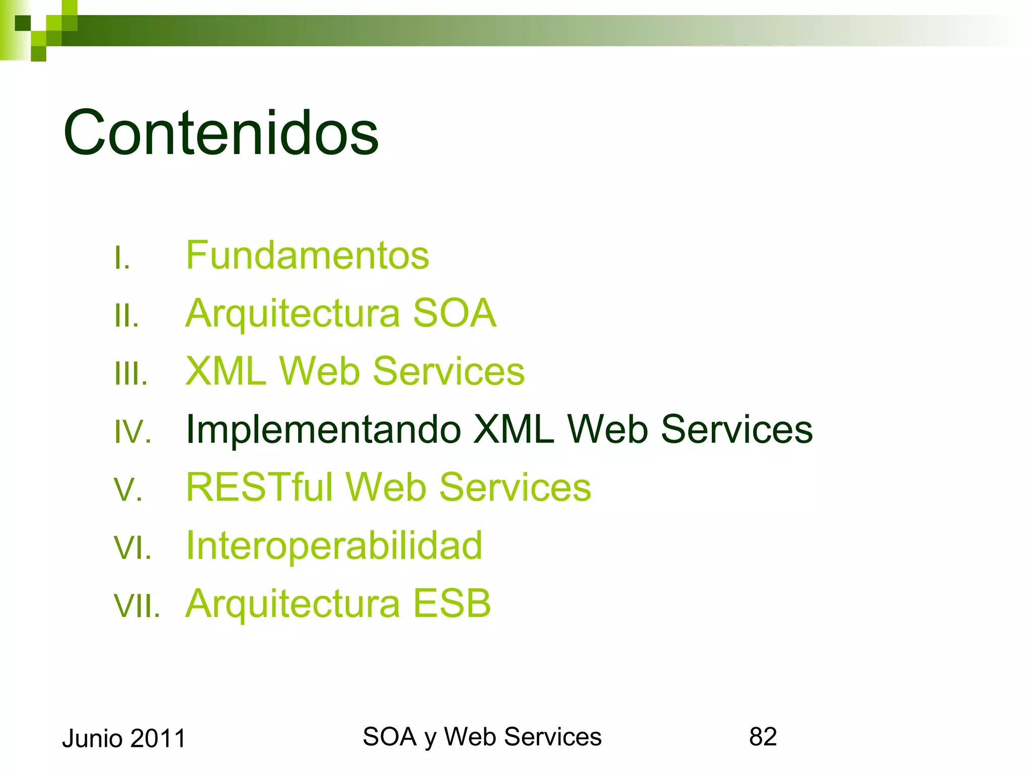 Contenidos
      I.     Fundamentos
      II.    Arquitectura SOA
      III.   XML Web Services
      IV.    Implementando XML Web Services
      V.     RESTful Web Services
      VI.    Interoperabilidad
      VII.   Arquitectura ESB


Junio 2011                SOA y Web Services   82
 