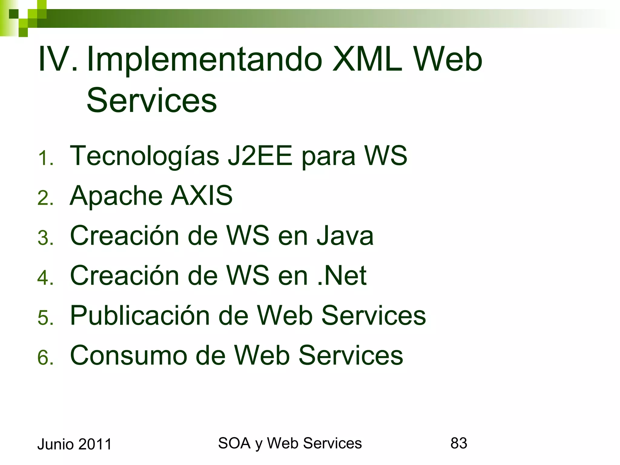 IV. Implementando XML Web
    Services
1.     Tecnologías J2EE para WS
2.     Apache AXIS
3.     Creación de WS en Java
4.     Creación de WS en .Net
5.     Publicación de Web Services
6.     Consumo de Web Services


Junio 2011             SOA y Web Services   83
 