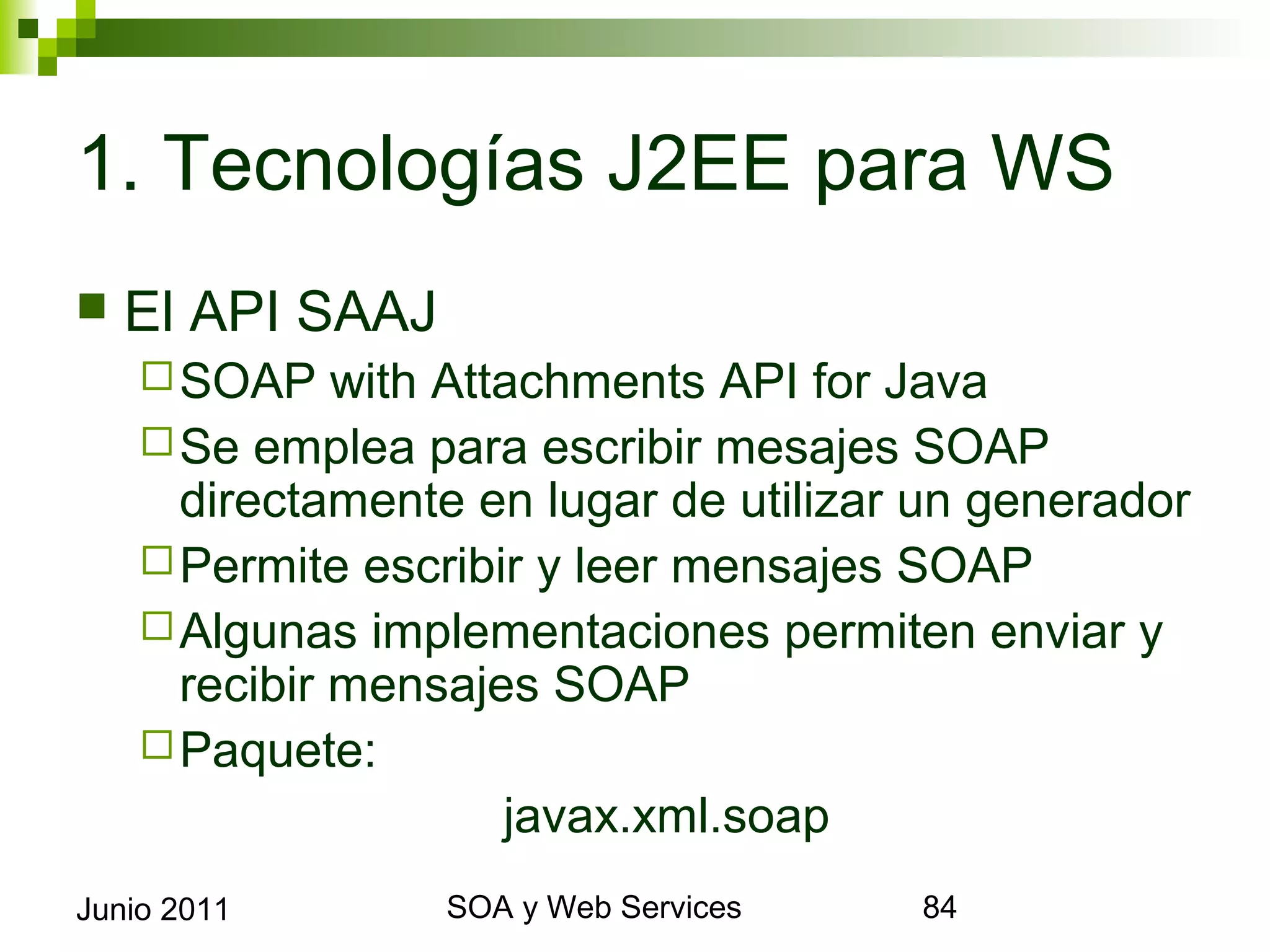 1. Tecnologías J2EE para WS
    El API SAAJ
       SOAP    with Attachments API for Java
       Se emplea para escribir mesajes SOAP
        directamente en lugar de utilizar un generador
       Permite escribir y leer mensajes SOAP
       Algunas implementaciones permiten enviar y
        recibir mensajes SOAP
       Paquete:
                          javax.xml.soap
Junio 2011                SOA y Web Services             84
 