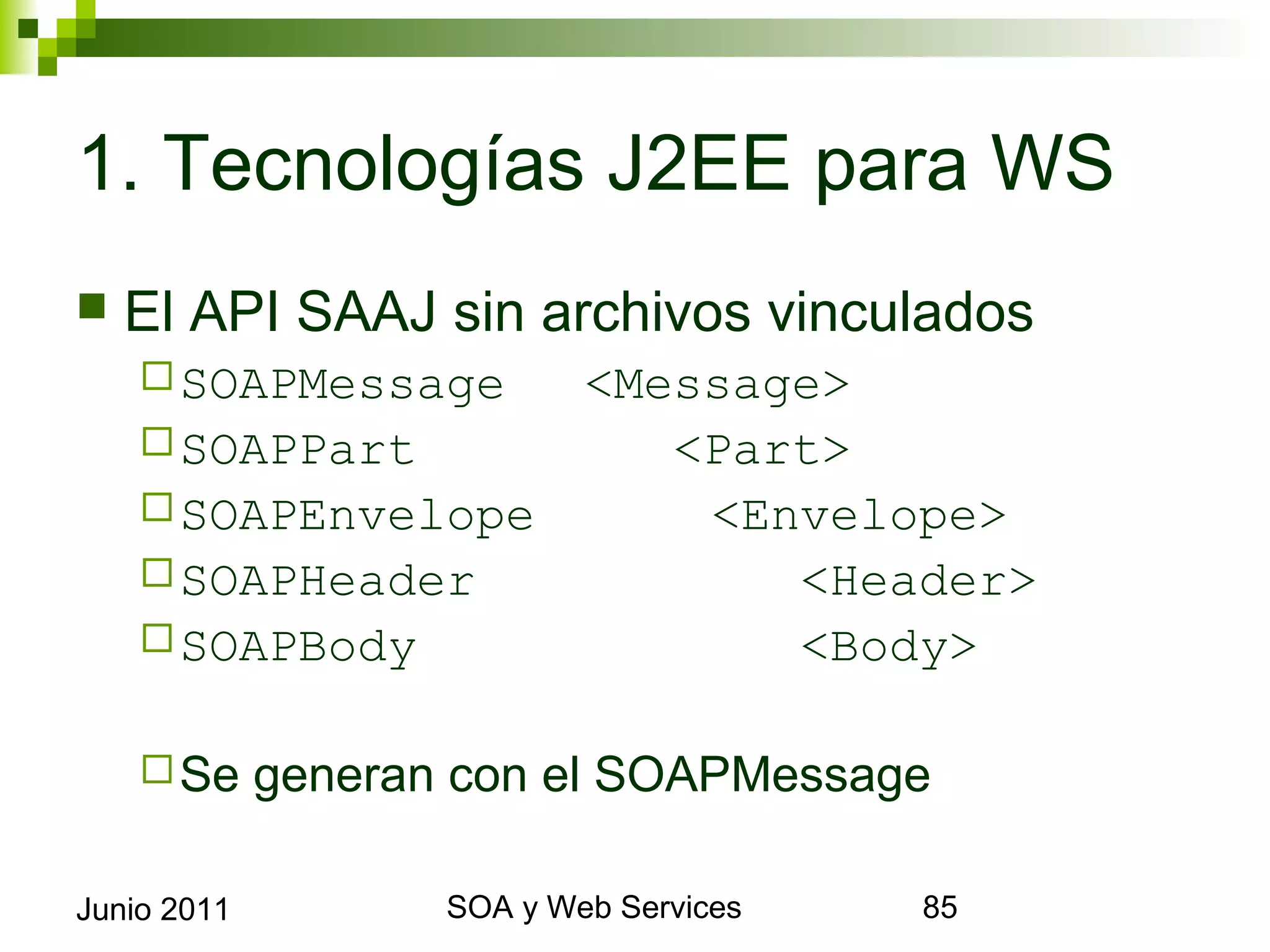 1. Tecnologías J2EE para WS
    El API SAAJ sin archivos vinculados
       SOAPMessage  <Message>
       SOAPPart        <Part>
       SOAPEnvelope     <Envelope>
       SOAPHeader          <Header>
       SOAPBody            <Body>

       Se   generan con el SOAPMessage

Junio 2011                SOA y Web Services   85
 