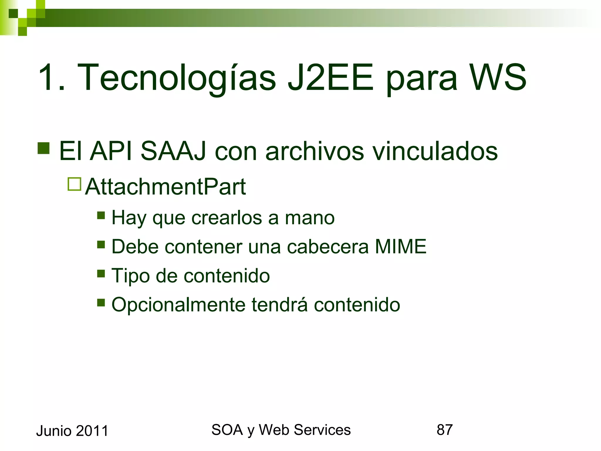 1. Tecnologías J2EE para WS
    El API SAAJ con archivos vinculados
       AttachmentPart
              Hay que crearlos a mano
              Debe contener una cabecera MIME

              Tipo de contenido

              Opcionalmente tendrá contenido




Junio 2011                    SOA y Web Services   87
 