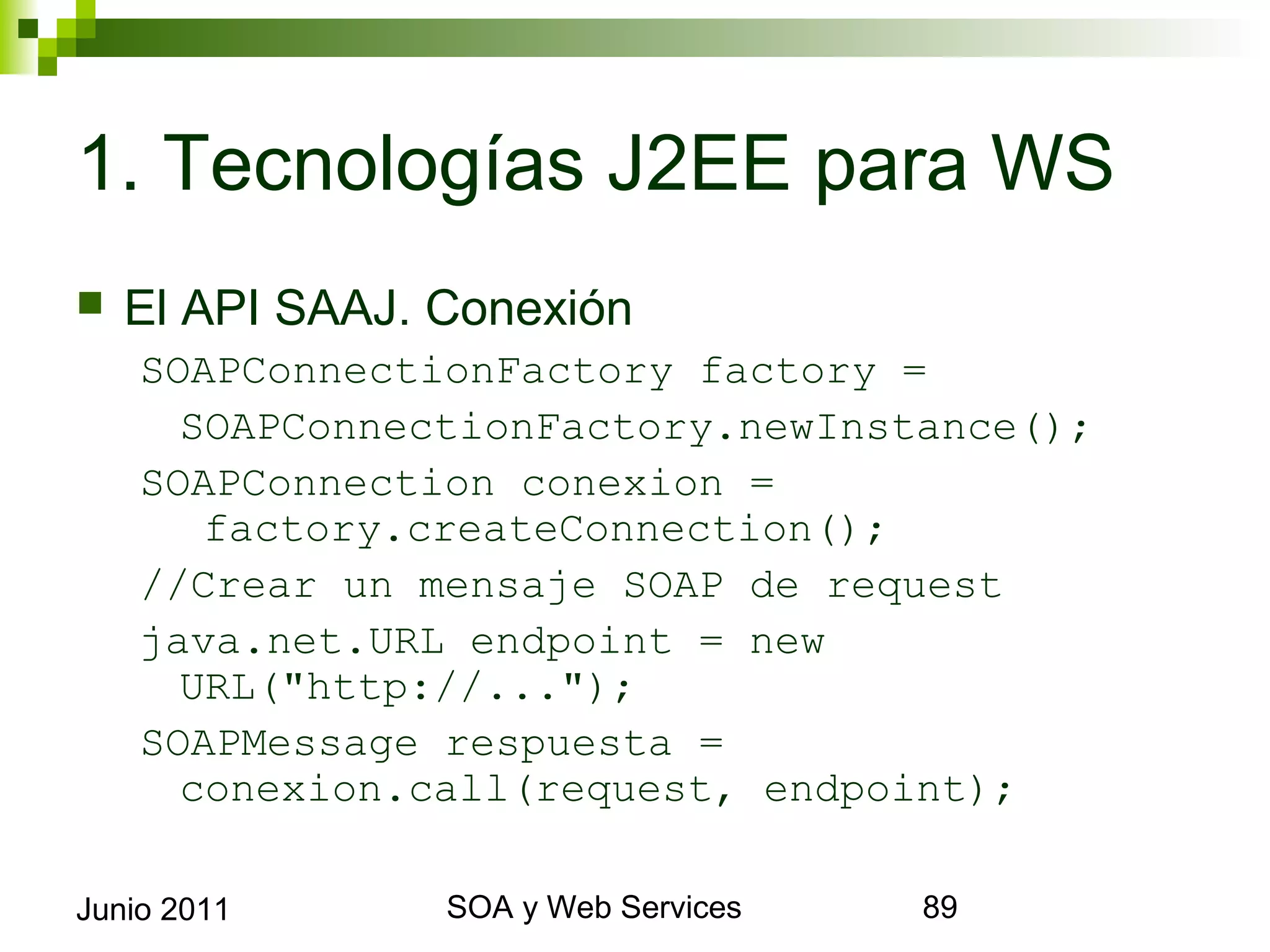 1. Tecnologías J2EE para WS
    El API SAAJ. Conexión
      SOAPConnectionFactory factory =
        SOAPConnectionFactory.newInstance();
      SOAPConnection conexion =
         factory.createConnection();
      //Crear un mensaje SOAP de request
      java.net.URL endpoint = new URL("http:
        //...");
      SOAPMessage respuesta = conexion.call
        (request, endpoint);

Junio 2011             SOA y Web Services      89
 