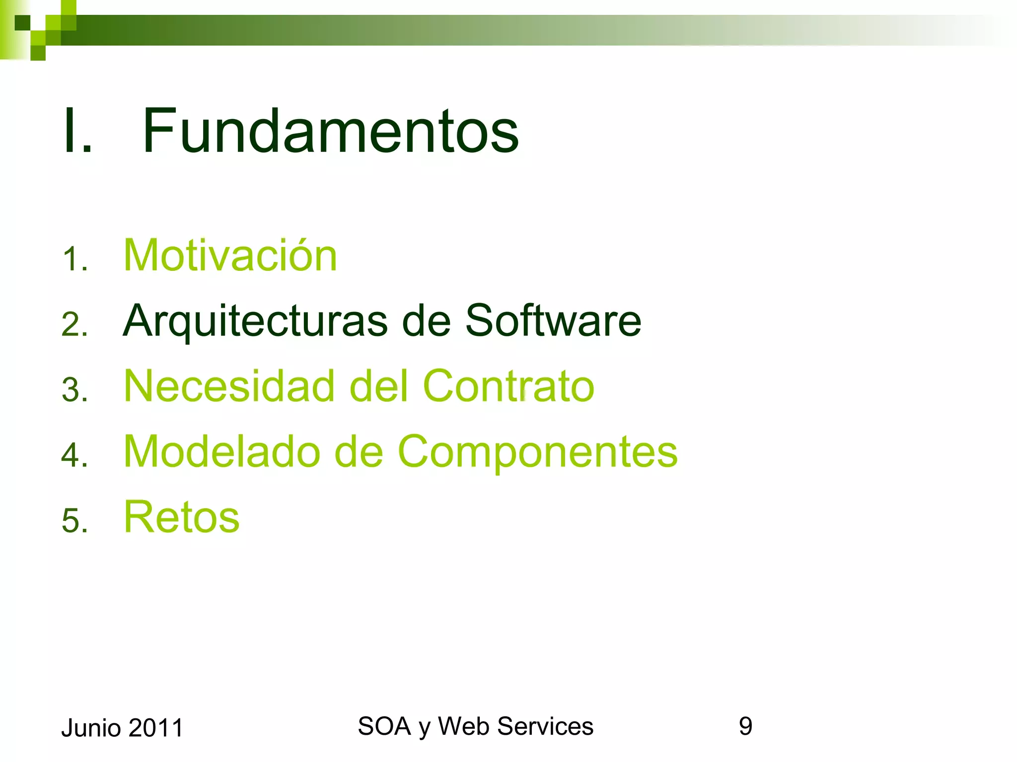 I. Fundamentos
1.      Motivación
2.      Arquitecturas de Software
3.      Necesidad del Contrato
4.      Modelado de Componentes
5.      Retos



Junio 2011             SOA y Web Services   9
 