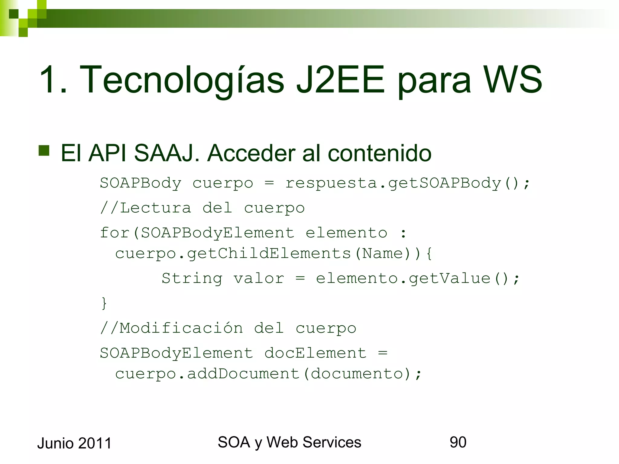 1. Tecnologías J2EE para WS
    El API SAAJ. Acceder al contenido
             SOAPBody cuerpo = respuesta.getSOAPBody();
             //Lectura del cuerpo
             for(SOAPBodyElement elemento :       cuerpo.
               getChildElements(Name)){
                    String valor = elemento.getValue();
             }
             //Modificación del cuerpo
             SOAPBodyElement docElement = cuerpo.
               addDocument(documento);



Junio 2011                   SOA y Web Services             90
 