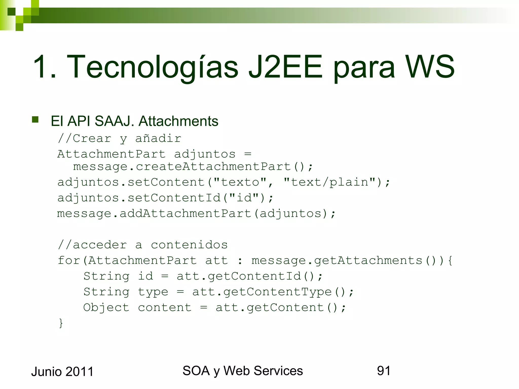 1. Tecnologías J2EE para WS
    El API SAAJ. Attachments
      //Crear y añadir
      AttachmentPart adjuntos =     message.
        createAttachmentPart();
      adjuntos.setContent("texto", "text/plain");
      adjuntos.setContentId("id");
      message.addAttachmentPart(adjuntos);

      //acceder a contenidos
      for(AttachmentPart att : message.getAttachments()){
         String id = att.getContentId();
         String type = att.getContentType();
         Object content = att.getContent();
      }


Junio 2011                      SOA y Web Services          91
 
